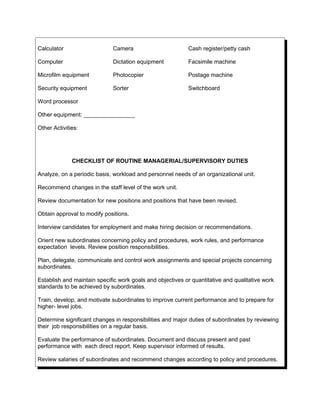 Calculator Camera Cash register/petty cash
Computer Dictation equipment Facsimile machine
Microfilm equipment Photocopier Postage machine
Security equipment Sorter Switchboard
Word processor
Other equipment: ________________
Other Activities:
CHECKLIST OF ROUTINE MANAGERIAL/SUPERVISORY DUTIES
Analyze, on a periodic basis, workload and personnel needs of an organizational unit.
Recommend changes in the staff level of the work unit.
Review documentation for new positions and positions that have been revised.
Obtain approval to modify positions.
Interview candidates for employment and make hiring decision or recommendations.
Orient new subordinates concerning policy and procedures, work rules, and performance
expectation levels. Review position responsibilities.
Plan, delegate, communicate and control work assignments and special projects concerning
subordinates.
Establish and maintain specific work goals and objectives or quantitative and qualitative work
standards to be achieved by subordinates.
Train, develop, and motivate subordinates to improve current performance and to prepare for
higher- level jobs.
Determine significant changes in responsibilities and major duties of subordinates by reviewing
their job responsibilities on a regular basis.
Evaluate the performance of subordinates. Document and discuss present and past
performance with each direct report. Keep supervisor informed of results.
Review salaries of subordinates and recommend changes according to policy and procedures.
 
