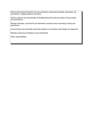 Recommend personnel actions such as promotions, performance awards, demotions, etc.,
according to budget guidance and policy.
Advise superiors and subordinates of developments that impact job duties. Ensure proper
communications.
Maintain discipline, recommend and administer corrective action according to policy and
procedures.
Communicate and administer personnel programs in accordance with design and objectives.
Maintain proper documentation on all subordinates.
Other responsibilities:
 