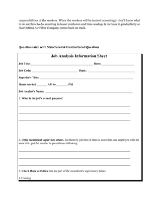 responsibilities of the workers. When the workers will be trained accordingly they’ll know what
to do and how to do, resulting in lesser confusion and time-wastage & increase in productivity so
that Optima Air Filter Company comes back on track.
Questionnaire with Structured & Unstructured Question
Job Analysis Information Sheet
Job Title: ___________________________________________ Date: _______________________
Job Code: ________________________________ Dept.: _________________________________
Superior's Title: _________________________________________________________________
Hours worked _______ AM to ________ PM
Job Analyst's Name: _____________________________________________________________
1. What is the job's overall purpose?
______________________________________________________________________________
______________________________________________________________________________
______________________________________________________________________________
2. If the incumbent supervises others, list them by job title; if there is more than one employee with the
same title, put the number in parentheses following.
______________________________________________________________________________
______________________________________________________________________________
______________________________________________________________________________
3. Check those activities that are part of the incumbent's supervisory duties.
π Training
 