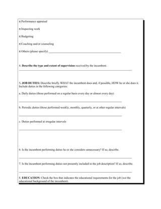 π Performance appraisal
π Inspecting work
π Budgeting
π Coaching and/or counseling
π Others (please specify) __________________________________________________
4. Describe the type and extent of supervision received by the incumbent.
______________________________________________________________________________
5. JOB DUTIES: Describe briefly WHAT the incumbent does and, if possible, HOW he or she does it.
Include duties in the following categories:
a. Daily duties (those performed on a regular basis every day or almost every day)
_______________________________________________________________________
b. Periodic duties (those performed weekly, monthly, quarterly, or at other regular intervals)
_______________________________________________________________________
c. Duties performed at irregular intervals
_______________________________________________________________________
6. Is the incumbent performing duties he or she considers unnecessary? If so, describe.
______________________________________________________________________________
7. Is the incumbent performing duties not presently included in the job description? If so, describe.
______________________________________________________________________________
8. EDUCATION: Check the box that indicates the educational requirements for the job (not the
educational background of the incumbent).
 