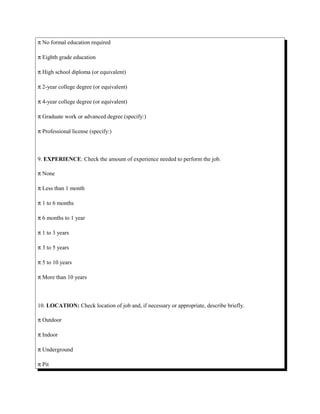 π No formal education required
π Eighth grade education
π High school diploma (or equivalent)
π 2-year college degree (or equivalent)
π 4-year college degree (or equivalent)
π Graduate work or advanced degree (specify:)
π Professional license (specify:)
9. EXPERIENCE: Check the amount of experience needed to perform the job.
π None
π Less than 1 month
π 1 to 6 months
π 6 months to 1 year
π 1 to 3 years
π 3 to 5 years
π 5 to 10 years
π More than 10 years
10. LOCATION: Check location of job and, if necessary or appropriate, describe briefly.
π Outdoor
π Indoor
π Underground
π Pit
 