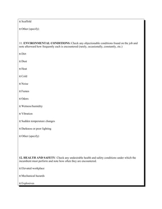 π Scaffold
π Other (specify)
11. ENVIRONMENTAL CONDITIONS: Check any objectionable conditions found on the job and
note afterward how frequently each is encountered (rarely, occasionally, constantly, etc.)
π Dirt
π Dust
π Heat
π Cold
π Noise
π Fumes
π Odors
π Wetness/humidity
π Vibration
π Sudden temperature changes
π Darkness or poor lighting
π Other (specify)
12. HEALTH AND SAFETY: Check any undesirable health and safety conditions under which the
incumbent must perform and note how often they are encountered.
π Elevated workplace
π Mechanical hazards
π Explosives
 
