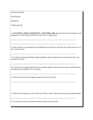 π Electrical hazards
π Fire hazards
π Radiation
π Other (specify)
13. MACHINES, TOOLS, EQUIPMENT, AND WORK AIDS: Describe briefly what machines, tools,
equipment, or work aids the incumbent works with on a regular basis:
______________________________________________________________________________
______________________________________________________________________________
14. Have concrete work standards been established (errors allowed, time taken for a particular task, etc.)?
If so, what are they?
______________________________________________________________________________
15. Are there any personal attributes (special aptitudes, physical characteristics, personality traits, etc.)
required by the job?
______________________________________________________________________________
16. Are there any exceptional problems the incumbent might be expected to encounter in performing the
job under normal conditions? If so, describe.
______________________________________________________________________________
17. Describe the successful completion and/or end results of the job.
______________________________________________________________________________
18. What is the seriousness of error on this job? Who or what is affected by errors the incumbent makes?
______________________________________________________________________________
19. To what job would a successful incumbent expect to be promoted?
 