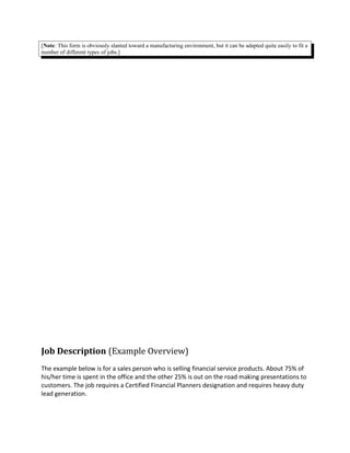 [Note: This form is obviously slanted toward a manufacturing environment, but it can be adapted quite easily to fit a
number of different types of jobs.]
Job Description (Example Overview)
The example below is for a sales person who is selling financial service products. About 75% of
his/her time is spent in the office and the other 25% is out on the road making presentations to
customers. The job requires a Certified Financial Planners designation and requires heavy duty
lead generation.
 