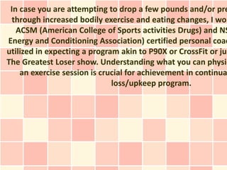 In case you are attempting to drop a few pounds and/or pre
  through increased bodily exercise and eating changes, I wou
   ACSM (American College of Sports activities Drugs) and NS
Energy and Conditioning Association) certified personal coac
utilized in expecting a program akin to P90X or CrossFit or jus
The Greatest Loser show. Understanding what you can physic
    an exercise session is crucial for achievement in continua
                              loss/upkeep program.
 