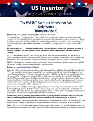 The PATENT Act = the Innovation Act,
Only Worse
(Googled Again)
The Patent Act Creates a Patent System without Inventors
Over the last decade, Google and other patent pirates have spent hundreds of millions of dollars to lobby
Congress and produce an ingenious “patent troll” narrative, which distorts the reality of invention in America.
For the first time in U.S. history, inventors are villains and patent thieves are heroes. Their decade long war
on inventors has now led to S.1137, the PATENT Act, the latest accomplishment of Google’s anti-inventor
lobby.
Not surprisingly, S.1137 is not directed at fixing Google’s claimed “patent troll” problem. Instead, it
destroys inventors and small patent-centric businesses, while exempting big business from the
carnage.
If S.1137 becomes law, inventors will lose the last thread of legal protection and thus will not be able to
protect their patents against moneyed corporations like Google. However, these goliath corporations will be
able to assert their patents against small businesses, except with even more devastating consequences.
S.1137 is full-bore crony capitalism catering to primarily to big tech and now other big pharma and big GMO.
It is a direct attack on our economy and our job creation engines.
Today, Inventors Don’t Stand a Chance
Today, the effects of the America Invents Act (AIA), policies implemented by the Patent and Trademark Office
(PTO) and multiple court decisions, have radically increased cost and risk of trying to defend a patent, and
reduced potential damages. Post Grant Opposition procedures (PGO) created by the AIA invalidate patents at
rates above 80%. Federal courts invalidate 78% of challenged patents under the indefinable, judicially
legislated “abstract idea.” Ebay v MercExchange extinguished a patent’s exclusive right, even though a patent
is constructed in the Constitution as nothing but an exclusive right. Now, if a big company steals a patented
invention, they pretty much keep it. Then, In Re Seagate removed the last remaining disincentive to steal
patents, treble damages for willful infringement.
These factors have rolled out a red carpet for patent thieves by increasing cost and risk for inventors while
decreasing damage awards. In fact, inventors are now losing more cases than at any time in the 225-year
history of the U.S. patent system. Not surprisingly, today almost no attorneys are accepting contingency cases
and there are no investors to help inventors protect their inventions.
It is becoming a CEO’s fiduciary duty to shareholders to pirate patented inventions, then use their vast
financial and market power to saturate markets with the stolen invention as fast as possible.
S.1137, the PATENT Act, strips patent rights from inventors in the same way as H.R.9, the Innovation Act. The
only bill before Congress that attempts to correct this historic blunder is S.632, the STRONG Patents Act.
S.1137, The PATENT Act, inflicts exceptional damage on any patent holder. Yet, to quell the biggest source of
opposition, universities, pharmaceutical companies, GMO companies and other special interests are exempted
 