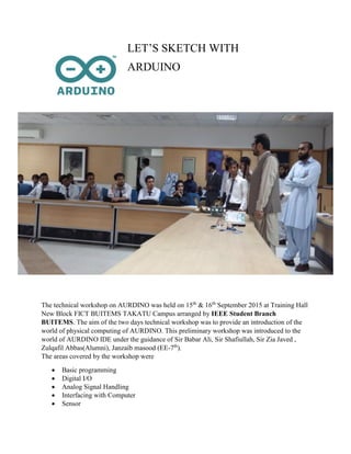 LET’S SKETCH WITH
ARDUINO
The technical workshop on AURDINO was held on 15th
& 16th
September 2015 at Training Hall
New Block FICT BUITEMS TAKATU Campus arranged by IEEE Student Branch
BUITEMS. The aim of the two days technical workshop was to provide an introduction of the
world of physical computing of AURDINO. This preliminary workshop was introduced to the
world of AURDINO IDE under the guidance of Sir Babar Ali, Sir Shafiullah, Sir Zia Javed ,
Zulqafil Abbas(Alumni), Janzaib masood (EE-7th
).
The areas covered by the workshop were
 Basic programming
 Digital I/O
 Analog Signal Handling
 Interfacing with Computer
 Sensor
 
