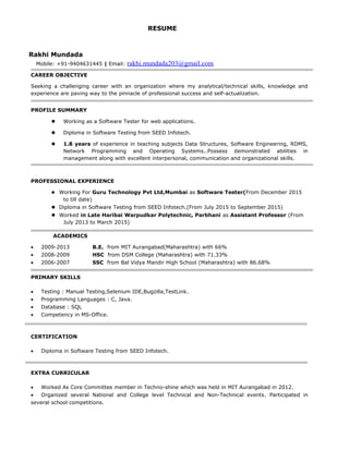 RESUME
Rakhi Mundada
Mobile: +91-9404631445 | Email: rakhi.mundada203@gmail.com
CAREER OBJECTIVE
Seeking a challenging career with an organization where my analytical/technical skills, knowledge and
experience are paving way to the pinnacle of professional success and self-actualization.
PROFILE SUMMARY
 Working as a Software Tester for web applications.
 Diploma in Software Testing from SEED Infotech.
 1.8 years of experience in teaching subjects Data Structures, Software Engineering, RDMS,
Network Programming and Operating Systems..Possess demonstrated abilities in
management along with excellent interpersonal, communication and organizational skills.
PROFESSIONAL EXPERIENCE
 Working For Guru Technology Pvt Ltd,Mumbai as Software Tester(From December 2015
to till date)
 Diploma in Software Testing from SEED Infotech.(From July 2015 to September 2015)
 Worked in Late Haribai Warpudkar Polytechnic, Parbhani as Assistant Professor (From
July 2013 to March 2015)
ACADEMICS
• 2009-2013 B.E. from MIT Aurangabad(Maharashtra) with 66%
• 2008-2009 HSC from DSM College (Maharashtra) with 71.33%
• 2006-2007 SSC from Bal Vidya Mandir High School (Maharashtra) with 86.68%
PRIMARY SKILLS
• Testing : Manual Testing,Selenium IDE,Bugzilla,TestLink.
• Programming Languages : C, Java.
• Database : SQL
• Competency in MS-Office.
CERTIFICATION
• Diploma in Software Testing from SEED Infotech.
EXTRA CURRICULAR
• Worked As Core Committee member in Techno-shine which was held in MIT Aurangabad in 2012.
• Organized several National and College level Technical and Non-Technical events. Participated in
several school competitions.
 