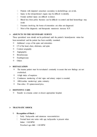  Patients with impaired sensorium secondary to alcohol/drugs are at risk.
 Injury to the retroperitoneal organs may be difficult to identify.
 Female urethral injury are difficult to detect.
 Blood loss from pelvic fractures can be difficult to control and fatal hemorrhage may
result.
 Fractures involving the bones of extremities are often not diagnosed.
 Most of the diagnostic and therapeutic maneuvers increase ICP.
 ADJUNCTS TO THE SECONDARY SURVEY
These specialized tests should not be performed until the patient’s hemodynamic status has
been normalized and the patient has been carefully examined.
 Additional x-rays of the spine and extremities
 CT of the head, chest, abdomen, and spine
 Contrast urography
 Angiography
 Bronchoscopy
 Esophagoscopy
 Others
 REEVALUATION
 The trauma patient must be reevaluated constantly to assure that new findings are not
overlooked.
 A high index of suspicion
 Continuous monitoring of vital signs and urinary output is essential.
 ABG/cardiac monitoring/ pulse oximetry
 Pain relive- IV opiates/anxiolytics.
 DEFINITIVE CARE
 Transfer to a trauma center or closest appropriate hospital.
 TRAUMATIC SHOCK
 Recognition of Shock :
 Early: Tachycardia and cutaneous vasoconstriction
 Normal heart rate varies with age, tachycardia is present when
Infant: >160 BPM
Preschool age child: >140 BPM
 