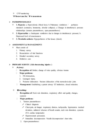  CVP monitoring
Thoracic Trauma
 PATHOPHYSIOLOGY
 1. Hypoxia: a. Hypovolemia (blood loss); b. Pulmonary ventilation / perfusion
mismatch (contusion, hematoma, alveolar collapse); c. Changes in intrathoracic pressure
relationships (tension pneumothorax, open pneumothorax)
 2. Hypercarbia: a. Inadequate ventilation due to changes in intrathoracic pressure; b.
Depressed level of consciousness
 3. Metabolic acidosis: Hypoperfusion of the tissues (shock)
 ASSESSMENT & MANAGEMENT:
 Must consist of:
1. Primary survey
2. Resuscitation of vital functions
3. Detailed secondary survey
4. Definitive care
 PRIMARY SURVEY ( Life-threatening injuries )
 Airway:
 Recognition of: Stridor, change of voice quality, obvious trauma
 Major problems:
1. FB obstructions,
2. Laryngeal injury,
3. Posterior dislocation / fracture dislocation of the sternoclavicular joint.
 Management: Establishing a patent airway/ ET intubation; closed reduction.
 Breathing:
 Recognition of: Neck vein distention, respiratory effort and quality changes,
cyanosis
 Major problems:
1. Tension pneumothorax:
 Clinical diagnosis
 Chest pain, air hunger, respiratory distress, tachycardia, hypotension, tracheal
deviation, unilateral absence of breath sounds, neck vein distention, cyanosis.
(V.S. cardiac tamponade)
 Hyperresonant percussion.
 Immediate decompression: Needle decompression/ chest tube.
2. Open pneumothorax:
 