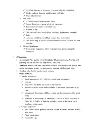  2/3 of the diameter of the trachea – impaired effective ventilation
 Sterile occlusive dressing, taped securely on 3 sides.
 Chest tube (remote)
3. Flail chest:
  2 ribs fractured in two or more places.
 Severe disruption of normal chest wall movement.
 Paradoxical movement of the chest wall.
 Crepitus of ribs.
 The major difficulty is underlying lung injury ( pulmonary contusion)
 Pain.
 Adequate ventilation, humidified oxygen, fluid resuscitation.
 The injured lung is sensitive to both underresuscitation of shock and fluid
overload.
4. Massive hemothorax:
 Compromise respiratory efforts by compression, prevent adequate
ventilation.
 Circulation:
 Assessment: Pulse quality, rate and regularity. BP, pulse pressure, observing and
palpating the skin for color and temperature. Neck veins.
 Important notes: Neck veins may not be distented in the hypovolemic patient with
cardiac tamponade, tension pneumothorax,or traumatic diaphragmatic injury.
 Monitor with: Cardiac monitor/pulse oximeter.
 Major problems:
1. Massive hemothorax:
 Rapid accumulation of > 1500 mL o blood in the chest cavity.
 Hypoxia
 Neck veins may be flat secondary to hypovolemia
 Absence of breath sounds and/or dullness to percussion on one side of the
chest
 Management: Restoration of blood volume and decompression of the chest
cavity.
 Indication of thoracotomy: a. Immediately 1500 mLof blood evacuated. b.
200mL/hr for 2-4 hrs. c. Patient’s physiology status. d. Persistent blood
transfusion requirements.
2. Cardiac tamponade:
 Beck’s triad: venous pressure elevation, decline in arterial pressure, muffled
heart tones.
 Pulsus paradoxicus.
 Kussmaul’s sign.
 