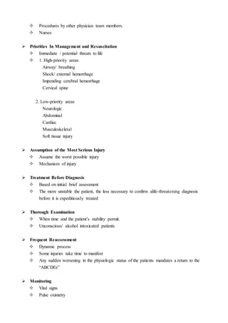  Procedures by other physician team members.
 Nurses
 Priorities In Management and Resuscitation
 Immediate / potential threats to life
 1. High-priority areas
Airway/ breathing
Shock/ external hemorrhage
Impending cerebral hemorrhage
Cervical spine
2. Low-priority areas
Neurologic
Abdominal
Cardiac
Musculoskeletal
Soft tissue injury
 Assumption of the Most Serious Injury
 Assume the worst possible injury
 Mechanism of injury
 Treatment Before Diagnosis
 Based on initial brief assessment
 The more unstable the patient, the less necessary to confirm alife-threatening diagnosis
before it is expeditiously treated
 Thorough Examination
 When time and the patient’s stability permit.
 Unconscious/ alcohol intoxicated patients
 Frequent Reassessment
 Dynamic process
 Some injuries take time to manifest
 Any sudden worsening in the physiologic status of the patients mandates a return to the
“ABCDEs”
 Monitoring
 Vital signs
 Pulse oximetry
 