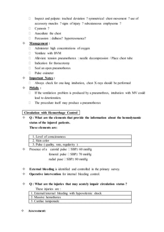  Inspect and palpate: tracheal deviation ? symmetrical chest movement ? use of
accessory muscles ? signs of injury ? subcutaneous emphysema ?
 Cyanosis ?
 Auscultate the chest
 Percussion : dullness? hyperresonance?
 Management :
 Administer high concentrations of oxygen
 Ventilate with BVM
 Alleviate tension pneumothorax : needle decompression / Place chest tube
 Indication for thoracotomy
 Seal an open pneumothorax
 Pulse oximeter
 Important Notes :
 Always check for one-lung intubation, chest X-rays should be performed
 Pitfalls :
 If the ventilation problem is produced by a pneumothrax, intubation with MV could
lead to deterioration.
 The procedure itself may produce a pneumothorax
Circulation with Hemorrhage Control
 Q : What are the elements that provide the information about the hemodynamic
status of the injured patients.
These elements are:
1. Level of consciousness
2. Skin color
3. Pulse ( quality, rate, regularity )
 Presence of a carotid pulse  SBP 60 mmHg
femoral pulse  SBP 70 mmHg
radial puse  SBP 80 mmHg
 External bleeding is identified and controlled in the primary survey.
 Operative intervention for internal bleeding control.
 Q : What are the injuries that may acutely impair circulation status ?
These injuries are :
1. External/internal bleeding with hypovolemic shock
2. Massive hemothorax
3. Cardiac tamponade
 Assessment:
 