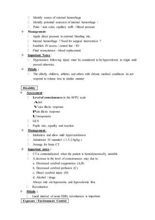  Identify source of external hemorrhage
 Identify potential source(s) of internal hemorrhage /
 Pulse / skin color, capillary refill / Blood pressure
 Management:
 Apply direct pressure to external bleeding site.
 Internal hemorrhage ? Need for surgical intervention ?
 Establish IV access / central line / IO
 Fluid resuscitation / blood replacement
 Important Notes :
 Hypotension following injury must be considered to be hypovolemic in origin until
proved otherwise.
 Pitfalls :
 The elderly, children, athletes and others with chronic medical conditions do not
respond to volume loss in similar manner
Disability
 Assessment :
 Level of consciousness in the AVPU scale
Alert
Voice illicits response
Pain illicits response
Unresponsive
 GCS
 Pupils size, equality and reaction
 Management :
 Intubation and allow mild hyperventilation
 Administer IV mannitol ( 1.5-2.0g/kg )
 Arrange for brain CT
 Important notes :
 CT is contraindicated when the patient is hemodynamically unstable
 A decrease in the level of consciousness may due to:
a. Decreased cerebral oxygenation (A,B)
b. Decreased cerebral perfusion (C)
c. Direct cerebral injury (D)
d. Alcohol / drugs
Always rule out hypoxemia and hypovolemia first.
 Reevaluation
 Pitfalls :
 Lucid interval of acute EDH, reevaluation is important.
Exposure / Environment Control
 