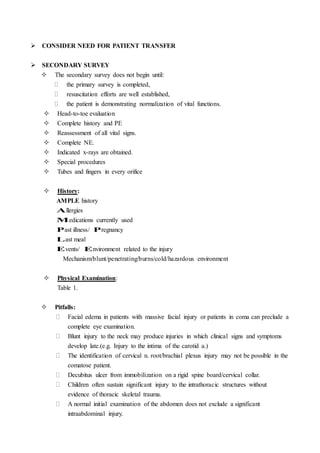  CONSIDER NEED FOR PATIENT TRANSFER
 SECONDARY SURVEY
 The secondary survey does not begin until:
 the primary survey is completed,
 resuscitation efforts are well established,
 the patient is demonstrating normalization of vital functions.
 Head-to-toe evaluation
 Complete history and PE
 Reassessment of all vital signs.
 Complete NE.
 Indicated x-rays are obtained.
 Special procedures
 Tubes and fingers in every orifice
 History:
AMPLE history
Allergies
Medications currently used
Past illness/ Pregnancy
Last meal
Events/ Environment related to the injury
Mechanism/blunt/penetrating/burns/cold/hazardous environment
 Physical Examination:
Table 1.
 Pitfalls:
 Facial edema in patients with massive facial injury or patients in coma can preclude a
complete eye examination.
 Blunt injury to the neck may produce injuries in which clinical signs and symptoms
develop late.(e.g. Injury to the intima of the carotid a.)
 The identification of cervical n. root/brachial plexus injury may not be possible in the
comatose patient.
 Decubitus ulcer from immobilization on a rigid spine board/cervical collar.
 Children often sustain significant injury to the intrathoracic structures without
evidence of thoracic skeletal trauma.
 A normal initial examination of the abdomen does not exclude a significant
intraabdominal injury.
 