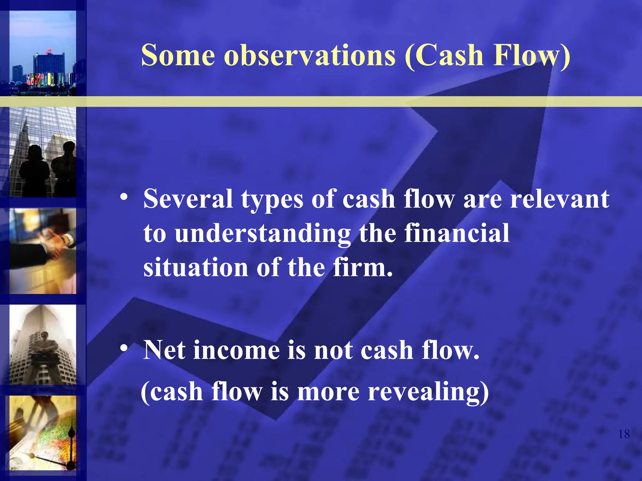 18
Some observations (Cash Flow)
• Several types of cash flow are relevant
to understanding the financial
situation of the firm.
• Net income is not cash flow.
(cash flow is more revealing)
 