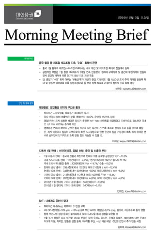 2016년 2월 3일 수요일
투자포커스
중국 철강 등 제조업 재고조정 지속, ‘수요’ 회복이 관건
- 중국 1월 통계국 제조업/서비스업 PMI지수는 수요 부진 및 재고조정 확대로 전월대비 둔화
- 긍정적인 부분은 1월 철강 PMI지수가 2개월 연속 반등했고, 원자재 구매가격 및 중간재 투입가격도 반등하
면서 공급측 개혁에 따른 단기적 생산 지표 개선 유효
- 단, 중장기 ‘수요’ 회복 여부는 ‘부동산’투자 개선이 관건. 다행히도 1월 1선/3선 도시 주택 거래량 반등폭 확
대 및 부동산 담보대출 비율 상향조정(2일) 등 부양 정책 발표로 2/4분기 점진적 수요 회복 예상
성연주. cyanzhou@daishin.com
산업 및 종목 분석
대한항공: 영업환경 최악의 구간은 통과
- 투자의견 시장수익률, 목표주가 30,000원 유지
- 당사 추정치 대비 매출액은 부합, 영업이익 +40.2%, 순이익 +52.5% 상회
- 영업이익이 크게 상회한 배경은 당사가 추정한 YoY Yield 하락폭을 미달하였고 지속적으로 감소하던 국내
선 L/F YoY +8.5%p 증가에 기인
- 영업환경 면에서 최악의 구간은 통과, 16.1Q 낮은 유가와 긴 연휴 효과로 장거리 수요 높을 것으로 예상
- 단, 지카 바이러스 동남아 지역으로의 확산, 노사갈등으로 인한 인건비 상승 가능성이 예측 하기 어려운 변
수로 남아있어 단기적으로 소폭 반등 정도 가능할 수 있을 것.
이지윤. leejiyun0829@daishin.com
자동차 1월 판매 : 선진국(미국, 유럽) 선방, 중국 및 신흥국 부진
- 1월 자동차 판매 : 중국과 신흥국 부진으로 현대차 그룹 글로벌 공장생산 YoY -13.6%
- 국내 5개사 내수 판매 : 106천대(YoY -4.7%) / 현기차 MS 83.1%(15.1월 MS 78.1%)
국내 5개사 국내공장 출하 : 309천대(전체 YoY -14.7%/ 수출 -19.2%)
- 현대차 공장 출하 : 338.4천대(국내 122천대, 해외 216천대 / YoY -12.4%)
현대차 도매 판매 : 338천대(내수 50천대(YoY -0.9%), 해외 288천대 / YoY -6.9%)
- 기아차 공장 출하 : 214천대(국내 112천대, 해외 102천대) / YoY -15.4%)
기아차 도매 판매 : 202천대(내수 39천대(YoY +4.6%), 해외 164천대 / YoY -4.7%)
- 2016년 1월 현대차, 기아차 공장 출하 : 552천대(YoY -13.6%)
2016년 1월 현대차, 기아차 도매 판매 : 540대(YoY -6.1%)
전재천. Jcjeon7@daishin.com
SKT: 나에게도 유선이 있다
- 투자의견 매수(Buy), 목포주가 31만원 유지
- 4Q OP 4천억원(-18% yoy, -18% qoq)로 부진 ARPU 역성장(-0.1% qoq), 감가비, 지급수수료 증가 영향
- 향후 무선사업 성장 둔화는 불가피하나, SKB-CJHV을 통해 성장을 보완할 것
- 1월 주가 하락은 다소 부진할 것으로 전망된 실적 우려도 있지만, 우체국 알뜰폰, 제4이통에 대한 우려가
더크게 작용. 하지만, 알뜰폰 성장 둔화, 제4이통 무산, 사상 처음 배당 10천원 감안시 주가 반등 시점
김회재. khjaeje@daishin.com
 