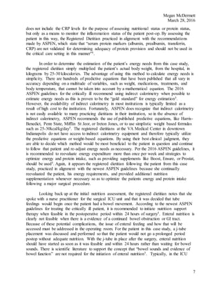Megan McDermett
March 28, 2016
7
does not include the CRP levels for the purpose of assessing nutritional status or protein status,
but only as a means to monitor the inflammation status of the patient post-op. By assessing the
patient in this way, the Registered Dietitian practiced in alignment with the recommendations
made by ASPEN, which state that “serum protein markers (albumin, prealbumin, transferrin,
CRP) are not validated for determining adequacy of protein provision and should not be used in
the critical care setting in this manner”5.
In order to determine the estimation of the patient’s energy needs from this case study,
the registered dietitian simply multiplied the patient’s actual body weight, from the hospital, in
kilograms by 25-30 kilocalories. The advantage of using this method to calculate energy needs is
simplicity. There are hundreds of predictive equations that have been published that all vary in
accuracy depending on a multitude of variables, such as weight, medications, treatments, and
body temperature, that cannot be taken into account by a mathematical equation. The 2016
ASPEN guidelines for the critically ill recommend using indirect calorimetry when possible to
estimate energy needs as this is proven to be the “gold standard” for energy estimation5.
However, the availability of indirect calorimetry in most institutions is typically limited as a
result of high cost to the institution. Fortunately, ASPEN does recognize that indirect calorimetry
is not easily available to many practicing dietitians in their institution, so in the absence of
indirect calorimetry, ASPEN recommends the use of published predictive equations, like Harris-
Benedict, Penn State, Mifflin St Jeor, or Ireton Jones, or to use simplistic weight based formulas
such as 25-30kcal/kg/day5. The registered dietitians at the VA Medical Center in downtown
Indianapolis do not have access to indirect calorimetry equipment and therefore typically utilize
the predictive equations or weight-based equations. By using their best clinical judgment, they
are able to decide which method would be most beneficial to the patient in question and continue
to follow that patient and re-adjust energy needs as necessary. Per the 2016 ASPEN guidelines, it
is recommended to reevaluate energy expenditure more than once per week and strategies to
optimize energy and protein intake, such as providing supplements like Boost, Ensure, or Prostat,
should be used5. Again, it appears the registered dietitian following the patient from this case
study, practiced in alignment with the newest ASPEN guidelines because she continually
reevaluated the patient, his energy requirements, and provided additional nutrition
supplementation whenever necessary so as to optimize the patients energy and protein intake
following a major surgical procedure.
Looking back up at the initial nutrition assessment, the registered dietitian notes that she
spoke with a nurse practitioner for the surgical ICU unit and that it was decided that tube
feedings would begin once the patient had a bowel movement. According to the newest ASPEN
guidelines for treating the critically ill patient, it is recommended to initiate nutrition support
therapy when feasible in the postoperative period within 24 hours of surgery5. Enteral nutrition is
clearly not feasible when there is a evidence of a continued bowel obstruction or GI tract.
Because of these potential complications, the issue of enteral feeding and how that will be
accessed must be addressed in the operating room. For the patient in this case study, a j-tube
placement was discussed and performed so that the patient would not go a prolonged period
postop without adequate nutrition. With the j-tube in place after the surgery, enteral nutrition
should have started as soon as it was feasible and within 24 hours rather than waiting for bowel
sounds. There is scientific literature to support the concept that “bowel sounds and evidence of
bowel function” are not required for the initiation of enteral nutrition5. Typically, in the ICU
 