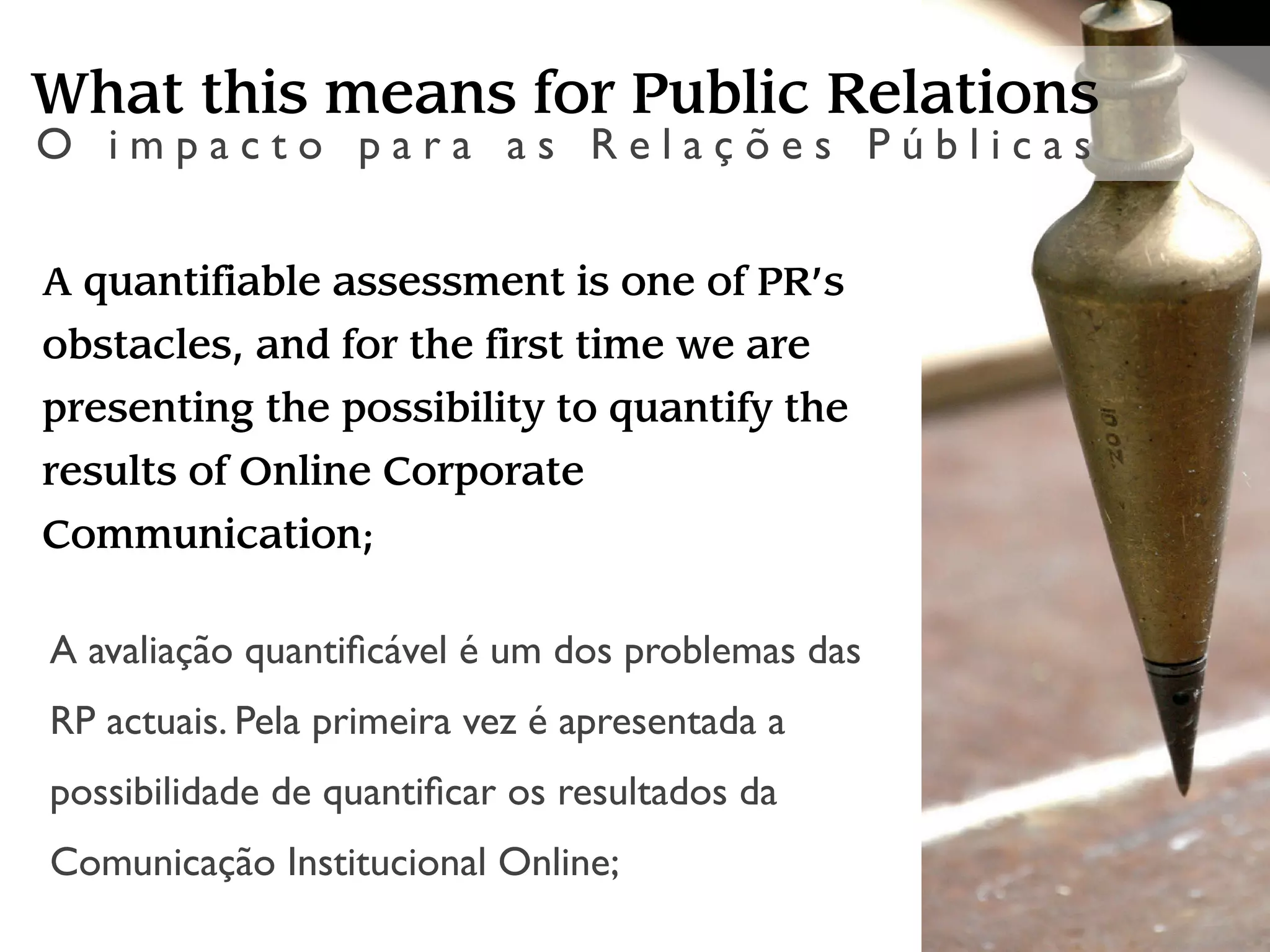 What this means for Public Relations
O impacto para as Relações Públicas


A quantifiable assessment is one of PR’s
obstacles, and for the first time we are
presenting the possibility to quantify the
results of Online Corporate
Communication;

A avaliação quantiﬁcável é um dos problemas das
RP actuais. Pela primeira vez é apresentada a
possibilidade de quantiﬁcar os resultados da
Comunicação Institucional Online;
 