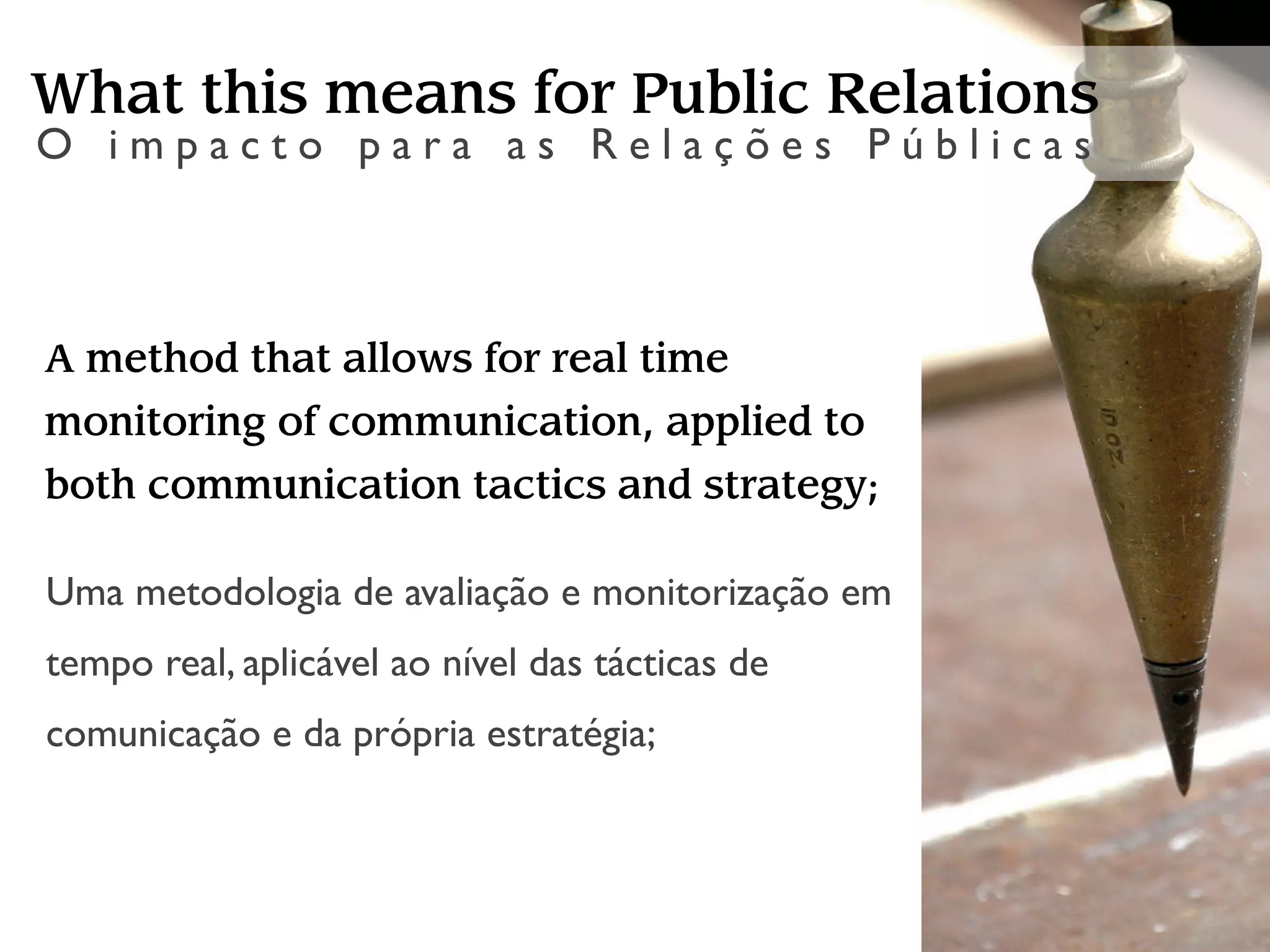 What this means for Public Relations
O impacto para as Relações Públicas



A method that allows for real time
monitoring of communication, applied to
both communication tactics and strategy;

Uma metodologia de avaliação e monitorização em
tempo real, aplicável ao nível das tácticas de
comunicação e da própria estratégia;
 