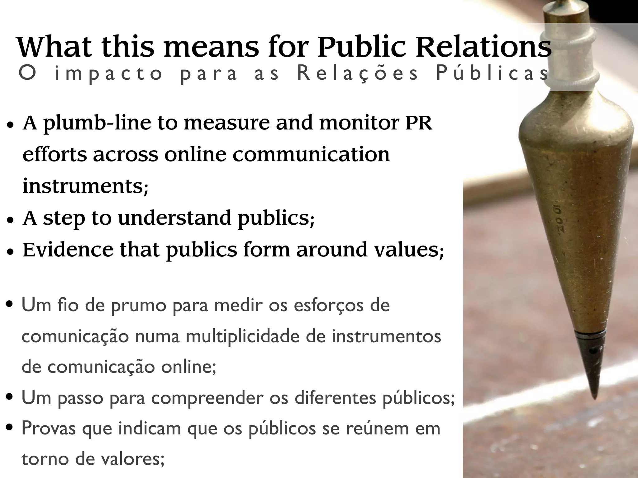 What this means for Public Relations
 O impacto para as Relações Públicas

• A plumb-line to measure and monitor PR
  efforts across online communication
  instruments;
• A step to understand publics;
• Evidence that publics form around values;

• Um ﬁo de prumo para medir os esforços de
 comunicação numa multiplicidade de instrumentos
 de comunicação online;
• Um passo para compreender os diferentes públicos;
• Provas que indicam que os públicos se reúnem em
 torno de valores;
 