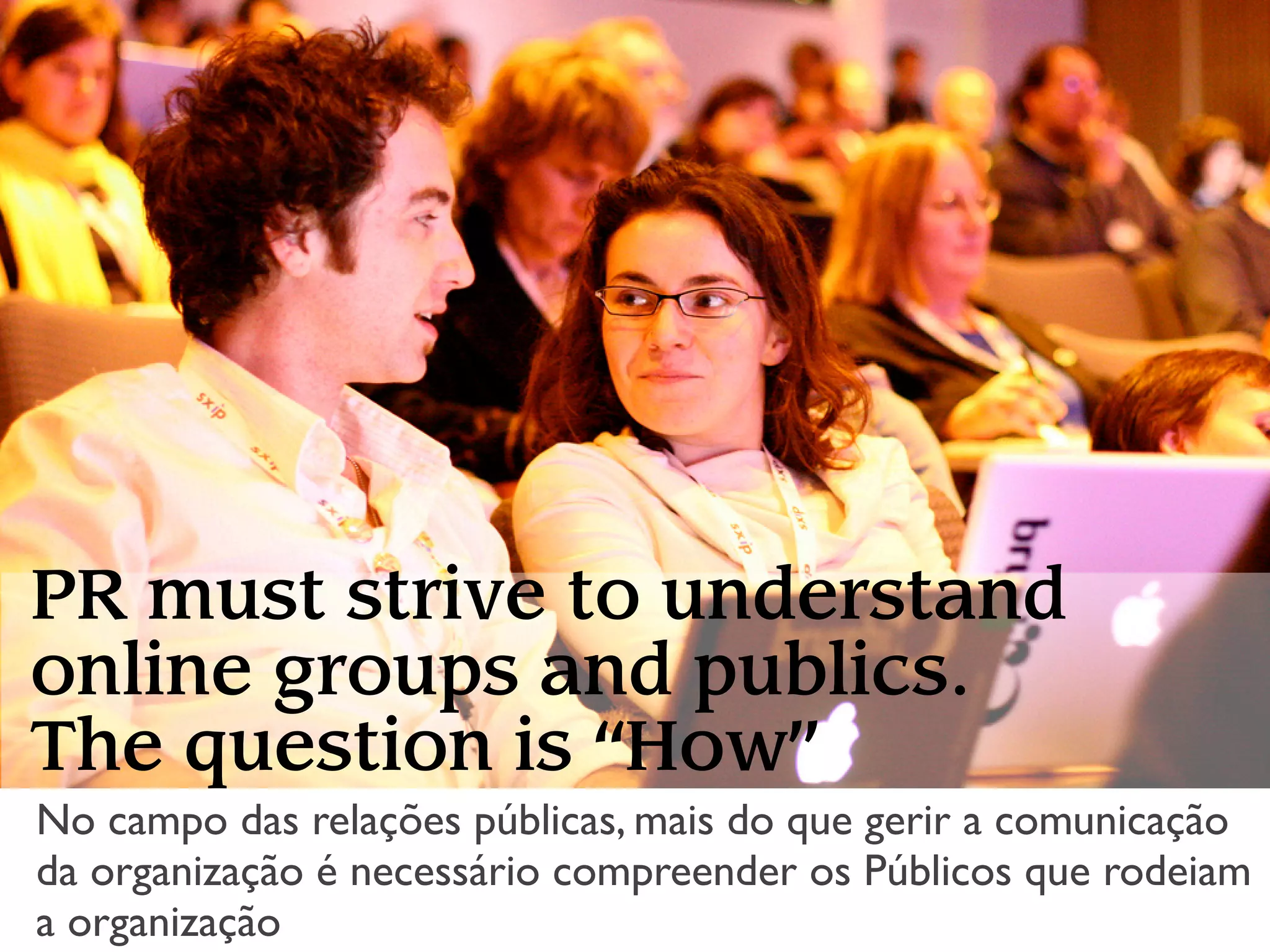 PR must strive to understand
online groups and publics.
The question is “How”
No campo das relações públicas, mais do que gerir a comunicação
da organização é necessário compreender os Públicos que rodeiam
a organização
 