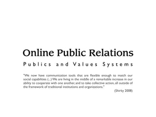 Online Public Relations
Publics                  and Values                          Systems
"We now have communication tools that are ﬂexible enough to match our
social capabilities (...) We are living in the middle of a remarkable increase in our
ability to cooperate with one another, and to take collective action, all outside of
the framework of traditional institutions and organizations."
                                                                        (Shirky 2008)
 