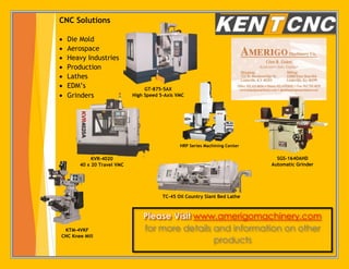 www.amerigomachinery.com
for more details and information on other
products
CNC Solutions
 Die Mold
 Aerospace
 Heavy Industries
 Production
 Lathes
 EDM’s
 Grinders
GT-875-5AX
High Speed 5-Axis VMC
HRP Series Machining Center
SGS-1640AHD
Automatic Grinder
KVR-4020
40 x 20 Travel VMC
TC-45 Oil Country Slant Bed Lathe
KTM-4VKF
CNC Knee Mill
 