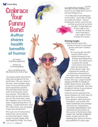 12 July/August 2015 CMWomen.com
Cover Story
is a collection of stories,
quotes
and tips on why adding more
humor to our daily diet is one of
the best things for us.
“It’s really about spreading joy
in the world,” says Linda of why
she wrote the book. “I loved
hearing the stories, even the sto-
ries that you had to be there
(to get). People light up.
It was a gift to me
to hear the stories,
and it feels like it
was a gift to them
to share the stories.”
Sharing laughs
Linda learned about the
power of humor in the fourth
grade and hasn’t looked
back.
As a young girl, the Min-
nesota native often
looked forward to the
sharing and telling time
in class. The stories were
so good she would
come home and share
what she had heard
at the dinner table. She
enjoyed the positive at-
tention she received from
her stories then, and still seeks
this positive attention through
humor, she says. Laugh Yourself
Happy is the first in a series of
books about humor and differ-
ent aspects of daily life. The next
installment will be a book about
laughter and spirituality.
Linda has been working in the
humor business for more than 20
years. She is a national key-
note speaker, adult educator,
consultant, and author. She
leads workshops and trainings
on humor for corporations,
non-profit organizations, and
professional associations as
the owner of Hutchinson Asso-
ciates, ha!. Her first published
book, Laugh and Live: Re-
claiming your Sense of Humor,
was published 10 years ago.
“A young couple discovered
they were pregnant for the
fourth time. This was ‘back in
the day’ when people were
more concerned about ZPG
(zero population growth).
They decided they did not
want to tell anyone until it
was obvious. They failed to
notice their six-year-old who
ran out the back door. Soon,
the neighbor was at the front
door congratulating them. He
added, ‘I understand that, after
this child is born, you are going
to get your boobs tied.’”
This is just one of many funny
stories that can be found
in Linda Hutchinson’s book,
Laugh Yourself Happy: Kids
Say Delightful Things. The book
By Taleiza
Calloway-Appleton
Photos by
CK Photography
Hair and Makeup by
Michelle Kenric Hair & Spa
 