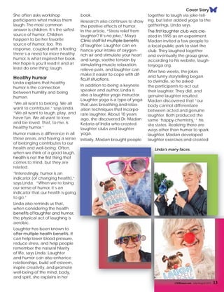 Cover Story
book.
Research also continues to show
the positive effects of humor.
In the article, “Stress relief from
laughter? It’s no joke,” Mayo
Clinic staff list multiple benefits
of laughter. Laughter can en-
hance your intake of oxygen-
rich air and stimulate your heart
and lungs, soothe tension by
stimulating muscle relaxation,
relieve pain, and laughter can
make it easier to cope with dif-
ficult situations.
In addition to being a keynote
speaker and author, Linda is
also a laughter yoga instructor.
Laughter yoga is a type of yoga
that uses breathing and relax-
ation techniques that incorpo-
rate laughter. About 10 years
ago, she discovered Dr. Madan
Kataria of India who created
laughter clubs and laughter
yoga.
Initially, Madan brought people
together to laugh via joke-tell-
ing, but later added yoga to the
gatherings, Linda says.
The first laughter club was cre-
ated in 1995 as an experiment.
Madan invited a few people to
a local public park to start the
club. They laughed together
and eventually the group grew,
according to his website, laugh-
teryoga.org.
After two weeks, the jokes
and funny storytelling began
to dwindle, so he asked
the participants to act out
their laughter. They did, and
genuine laughter resulted.
Madan discovered that “our
body cannot differentiate
between acted and genuine
laughter. Both produced the
same ‘happy chemistry,’” his
site states. Realizing there are
ways other than humor to spark
laughter, Madan developed
laughter exercises and created
CMWomen.com July/August 2015 13
Linda’s many faces.
She often asks workshop
participants what makes them
laugh. The most common
answer is children. It’s the safest
source of humor. Children
happen to be her favorite
source of humor, too. This
response, coupled with a feeling
there’s a need for more healthy
humor, is what inspired her book.
Her hope is you’ll read it and at
least do one thing: laugh.
Healthy humor
Linda explains that healthy
humor is the connection
between humility and being
human.
“We all want to belong. We all
want to contribute,” says Linda.
“We all want to laugh, play, and
have fun. We all want to love
and be loved. That, to me, is
healthy humor.”
Humor makes a difference in all
these areas, and having a sense
of belonging contributes to our
health and well-being. Often,
when we think of a good laugh,
health is not the first thing that
comes to mind, but they are
related.
“Interestingly, humor is an
indicator (of changing health),”
says Linda. “When we’re losing
our sense of humor, it’s an
indicator that our health is going
to go.”
Linda also reminds us that,
when considering the health
benefits of laughter and humor,
the physical act of laughing is
aerobic.
Laughter has been known to
offer multiple health benefits. It
can help lower blood pressure,
reduce stress, and help people
remember the natural hilarity
of life, says Linda. Laughter
and humor can also enhance
relationships, build self-esteem,
inspire creativity, and promote
well-being of the mind, body,
and spirit, she explains in her
 