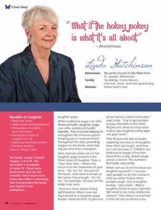 laughter yoga.
While traditional yoga can offer
fitness benefits, laughter yoga
can offer additional health
benefits. They include helping to
strengthen the immune system,
keeping you in a good mood
throughout the day, providing
oxygen to the brain, and mak-
ing you feel more energetic.
One exercise Linda uses in her
laughter yoga sessions is the
three tones of laughter. There’s
“hee, hee, hee,” where the
focus is on the relaxation of your
face. “Ha, ha, ha” focuses on
the heart, and what is known as
the Santa Claus laugh, “ho, ho,
ho,” for example, focuses on the
belly/core area.
“Humor is more about being
lighthearted. When I was be-
ing trained as a laughter yoga
leader, I learned that 10 percent
Benefits of Laughter
• Reduces stress
• Helps lower blood pressure
• Stimulates circulation
and relaxation
• Enhances intake of
oxygen-rich air
• Improves immune system
• Soothes tension
Source: Mayo Clinic
The book, Laugh Yourself
Happy, is $14.95. The
bestseller is available
at some St. Cloud area
bookstores and via her
website: haha-team.com.
Linda also offers a workshop
that incorporates the book
and humor in the
workplace.
of our humor comes from jokes,”
says Linda. “I try to get people
to pay attention to the other
90 percent. And not only what
makes you laugh but what light-
ens your heart.”
That 90 percent also includes
exploring our source of laughter,
how often we laugh, and how
we can increase it. Children are
believed to laugh a few hun-
dred times a day. Adults laugh
about a dozen. The numbers
fluctuate, says Linda.
What can we do to increase our
laughter quotient? “I encour-
age people to do the research
and see what makes other
people laugh. Get a laughter
buddy,” says Linda. “Add a
laughter break to your calendar.
We need to be more deliberate
about it. One thing I’ve learned
is that the key to humor is hu-
“What if the hokey pokey
is what it’s all about.””
– Anonymous
Linda HutchinsonHometown: 	 Recently moved to Richfield from
		 St. Joseph, Minnesota
Family: 	 Six siblings, many nieces,
		 one son, Jesse, and one grand-dog.
Website: 	 haha-team.com
14 July/August 2015 CMWomen.com
Cover Story
 