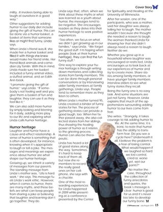 Cover Story
mility...It involves being able to
laugh at ourselves in a good
way.”
Other suggestions for adding
humor to our daily diet include
giving the gift of humor. This can
be done via a humor basket, a
basket of items that someone
likes or might find funny, Linda
says.
When Linda’s friend was ill, she
made her a humor basket and
filled it with things she knew
would make her friend smile. Her
friend liked animals and come-
dian Lily Tomlin. With this in mind,
Linda made sure her basket
included a funny animal video,
a stuffed animal, and an Edith
Ann book.
“I promote giving the gift of
humor,” says Linda. “If some-
body’s not feeling well and you
give them a basket of fun and
laughter, they can use it as they
feel like it.”
We can also add more humor
by simply looking and listening
for it daily, adding more play
to our life and exploring what
Linda calls humor heritage.
Humor heritage
Laughter and humor have a
cause-and-effect relationship. A
sense of humor is something that
is often developed, for instance,
knowing when it’s appropriate
to laugh or tell a joke. The mes-
sages and meanings we experi-
ence about humor are what
shape our humor heritage.
Growing up, we inherit a variety
of messages from our parents.
The standing message from
Linda’s mother was, “Life is hard
work,” she says. This message fu-
els Linda’s work ethic. However,
when it comes to humor, there
are many myths, and these be-
liefs are what can keep people
from sharing a joke or believing
that laughter and learning don’t
go together. They do.
Linda says that, often, when we
think about these myths or what
was learned as a youth about
humor, the messages tend to
be negative. She encourages
readers as they delve into their
humor heritage to seek positive
experiences.
“Too often, we focus on what
we didn’t get growing up in our
families,” says Linda. “We forget
the good stuff. I’m hoping when
people (look at their humor
heritage), they can find the fun
funny stuff.”
One way to explore your hu-
mor heritage is through writing
down memories and collecting
stories from family members. This
can be done through personal
conversations or by interviewing
older family members at family
gatherings, Linda says. People
tend to remember more as they
listen to others.
When Linda’s mother turned 95,
Linda created a binder of funny
stories for her. The process of
gathering stories can provide a
good laugh, too. When her fa-
ther passed away, she also col-
lected stories from her siblings,
thus showing the healing
power of humor as it relates
to the grieving process.
Humor can also be thera-
peutic.
Linda has heard a lot
of good stories along
the way. Sometimes,
it’s hard to keep
track of them all,
but now she re-
members to record
the really good
ones on her cell-
phone, she says with
a chuckle.
One of the most re-
warding experiences
for Linda happened
in 2009 while present-
ing at a conference
presented by the Center
for Spirituality and Healing at the
University of Minnesota.
After her session, one of the
participants, who was a mother,
said her daughter was always
telling her to laugh. The mother
wouldn’t because she thought
she needed a reason to laugh.
The woman thanked Linda for
showing her that she didn’t
always need a reason to laugh.
Neither do we.
Whether you grew up in a
household where laughter was
encouraged or restricted, Linda
encourages us to look back at
our experiences of humor and
try to create more. Share sto-
ries among family members, or
have younger family members
interview elders to see what
funny stories they recall.
Being the funny one is no easy
task. And some situations are
just not funny. However, Linda
explains that much of the ap-
prehensions surrounding adding
humor to our lives come from
fear.
She writes: “Strangely, it takes
courage to risk adding humor to
life. At the same time, it is
ironic to note that humor
has the ability to trans-
form fear. Do you see a
cycle here? Underneath it
all, I believe the problem is
a fear of losing control.
What would happen if
we laughed so hard
we lost control,
cried or, worse
yet, wet our
pants?”
No matter the
case, throughout
the collection of
funny anecdotes
and quotes, the
book’s message is
clear: humor is good
for us and it’s never
too late to develop
our funny bone. f
CMWomen.com July/August 2015 15
 