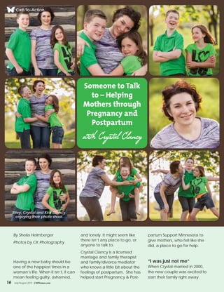 16 July/August 2015 CMWomen.com
By Sheila Helmberger
Photos by CK Photography
Having a new baby should be
one of the happiest times in a
woman’s life. When it isn’t, it can
mean feeling guilty, ashamed,
and lonely. It might seem like
there isn’t any place to go, or
anyone to talk to.
Crystal Clancy is a licensed
marriage and family therapist
and family/divorce mediator
who knows a little bit about the
feelings of postpartum. She has
helped start Pregnancy & Post-
partum Support Minnesota to
give mothers, who felt like she
did, a place to go for help.
“I was just not me”
When Crystal married in 2000,
the new couple was excited to
start their family right away.
Call-To-Action
Someone to Talk
to – Helping
Mothers through
Pregnancy and
Postpartum
with Crystal Clancy
Riley, Crystal and Kira Clancy,
enjoying their photo shoot.
 