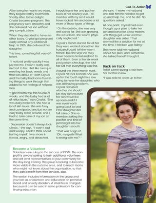 I would nurse her and put her
back in her bouncy seat. I re-
member with my son I would
have rocked him and done a lot
more of those types of things.
“On the outside, she was very
well-cared for. She was growing,
she was clean, she wasn’t physi-
cally neglected.”
Crystal’s friends started to tell her
they were worried about her. Her
husband could tell she wasn’t
herself, but she says she may
have been in denial and lied to
all of them. Even at her six-week
postpartum checkup, she told
her OB that everything was fine.
Around the three-month mark,
Crystal hit rock bottom. She was
up for the fourth night in a row
trying to nurse her daughter, who
was still having problems.
Crystal debated
whether she should
just stay up because
her son would be
up soon and if it
was even worth
going back to bed
if her daughter did
fall asleep. She re-
members taking the
pacifier and kind of
jamming it into her
daughter’s mouth.
“That was a sign of,
‘Oh, my gosh! What
is wrong with me?’”
Call-To-Action
After trying for nearly two years,
they began fertility treatments.
Shortly after, to her delight,
Crystal became pregnant. The
pregnancy went smoothly and
she delivered her son without
any complications.
When they decided to have an-
other baby, Crystal got pregnant
easily without any additional
help. In 2005, she delivered her
daughter.
This time, something felt very dif-
ferent.
“I noticed pretty quickly I was
just not me. I wasn’t really con-
nected to her. I felt like I was just
meeting her basic needs and
that was about it.” Both Crystal
and the baby had some frustrat-
ing things to work through that
added to her feelings of helpless-
ness.
“I got mastitis the first couple of
weeks, and the baby had a lot
of reflux issues,” says Crystal. “She
was dairy intolerant. She had a
lot of skin issues. She was fussy
and constipated and just not an
easy baby to be around, and I
had to take care of my son at
the same time.
“Depression doesn’t always look
classic,” she says, “I wasn’t sad
and weepy. I didn’t think about
hurting myself. I was more ir-
ritated, angry, and detached.
she says. “I woke my husband
and told him he needed to get
up and help me, and he did. No
questions asked.”
At one point, Crystal had even
thought up a plan to take her
son and leave for a few months
until things got easier and her
daughter was older. “That
seemed like a solution for me at
the time. I felt like I was failing.”
She never told her husband
about her plan, and, somehow,
she talked herself through it.
Back on track
Relief came during a visit from
her mother-in-law.
“I was able to open up to her
CMWomen.com July/August 2015 17
Become a Volunteer
Volunteers are a key to the success of PPSM. The non-
profit is always looking to train additional volunteers
and will send representatives to your community for
the day-long training. The group is looking to become
more visible in the outstate area, and to reach moms
who might not know about the organization, so that
they can benefit from their services, also.
The session includes information on the group and
your role as a volunteer, and education on perinatal
mood and anxiety disorders. A small fee is charged,
because it can be used in some professions for con-
tinuing education.
 