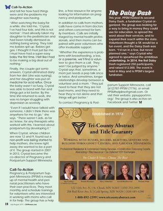 and tell her how hard things
were and the problems my
daughter was having.
“After watching the baby for
a while, she told me, ‘Crystal,
I’ve had four kids, and this is not
normal.’ I had already taken my
daughter to the pediatrician and
had been totally dismissed as
nothing being wrong. They told
me babies spit up. Babies get
gas. I thought it must just be me.
I must have had a super-easy
baby the first time. I felt like I had
to be making a big deal out of
nothing.”
Finally, the couple got some
answers. Crystal eliminated dairy
from her diet (she was nursing),
and her daughter was put on
medicine for acid reflux. Once
the baby wasn’t so fussy, Crystal
was able to bond with her and
things got a lot better. By the
time she returned to work, she
was no longer struggling with
depression as severely.
“Even if I would have talked with
someone, I didn’t think there was
anywhere for me to go,” she
says. “There weren’t ads, as far
as I knew, for any therapists who
worked with this. I learned about
postpartum by developing it.”
When Crystal, whose children
are now 12 and 9, found out a
non-profit was being started to
help mothers, she knew right
away she wanted to be a part
of it. The group started in 2007.
In 2013, Crystal became the
co-director of Pregnancy and
Postpartum Support Minnesota.
Call-To-Action
Pregnancy & Postpartum Sup-
port Minnesota (PPSM) is made
up of mental health and peri-
natal practitioners who have
their own practices. They meet
monthly and schedule trainings
for volunteers who are interested
in working with moms who call
in for help. The group has a help
line, a free resource for anyone
looking for information on preg-
nancy and postpartum.
In addition to calls from mothers,
calls have come in from doctors
and others concerned for fam-
ily members. Calls are initially
triaged by mental health profes-
sionals, and then moms can be
paired with peer volunteers who
offer invaluable support.
“Whether the experience is prob-
lems with breastfeeding, a loss,
or a preemie, we’ll find a volun-
teer to give them a call. They
won’t be judged by anyone.”
Crystal says that, sometimes, a
mom just needs a pep talk once
or twice. And sometimes, longer
relationships develop between a
volunteer and a mom. “They just
need to hear that they are not
bad moms, and they need to
hear they’re not alone and that
things will get better.”
To contact Pregnancy & Post-
partum Support Minnesota, call
(612)787-PPSM (7776), or email
PPSMhelpline@gmail.com. Or
visit their website, ppsupportmn.
org/. The group is also active on
Facebook and Twitter. f
The Daisy DashThis year, PPSM hosted its second
Daisy Dash, a fundraiser Crystal or-
ganized. The group was looking for
a way to bring in money they could
use for education, to spread the
word about their services, and to
expand their reach within the state.
Volunteers thought a 5K would be a
fun event, and the Daisy Dash was
born. “I’d run in a few, but never
planned one,” says Crystal who
agreed to spearhead the ambitious
undertaking. In 2014, the first Daisy
Dash registered 250 participants,
and raised $12,000. The event is
held in May and is PPSM’s largest
fundraiser.
Call-To-Action
18 July/August 2015 CMWomen.com
 