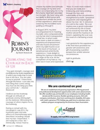 20 July/August 2015 CMWomen.com
Celebrating the
Courage in Each
of Us!
“You gain strength, courage and
confidence by every experience
in which you really stop to look
fear in the face. You are able
to say to yourself, ‘I have lived
through this horror. I can take the
next thing that comes along.’
You must do the thing you think
you cannot do.” – Eleanor
Roosevelt
I believe we live fearlessly
through an attitude of
gratitude and by shining light
on the darkness. Witnessing the
courage of others inspires me to
live fearlessly.
During a consult with my
oncologist in July 2014, my
treatment plan and side
affects of chemotherapy were
described, including I would
lose my hair. I responded, “I
am ready for a new ‘do’.”
Intrinsically, I knew I had to
choose my battles and attitude.
The courage of my sister and
niece accompanying me to my
first chemo treatment provided
me strength. My heart sang with
our ability to find humor and
wonderment amidst the terror
of that experience, which was
eased by the incredible nurse
guiding us through it.
In August 2014, my sister
accompanied me in meeting
my stylist, who compassionately
cut my hair short in preparation
of hair loss. In what could
have been a dark occasion, I
experienced empowerment,
and also found amusement
when my stylist found a scar
on the back of my head – a
detail learned amid this life
experience. I took delight in
solving the mystery in identifying
the origin of the scar. At the
completion of my haircut, my
sister was in tears and expressed,
“Now, it’s even more evident
that you are really sick.”
Embracing and transcending
through the fear and
vulnerability of the circumstance
strengthened us both. I prepared
my parents and stepdaughter
about my new ‘do’ in advance
of a visit to the cabin. The scar
mystery was a great icebreaker
as I removed my Life is Good
hat to reveal my new look. My
mother solved the mystery in an
instant, explaining the scar was
the result of a fall during a boat
ride.
I am grateful for the experiences
in life that have provided me
greater self-awareness and
gift of possessing a positive
perspective amidst adverse
circumstances.
Light & gratitude,
Robin f
Robin’s
JourneyBy Robin Robatcek
20 July/August 2015 CMWomen.com
Equal Opportunity Employer
To apply, visit myCMCU.org/careers
We are centered on you!
We are an established and growing organization offering personal
and professional development opportunities with career advancement.
We offer excellent pay and benefits to our employees including health,
dental and life insurance, flexible spending accounts, HSA with
company contribution, short-term and long-term disability, 401k plan
with match, generous PTO, holiday pay, paid time to volunteer and a
wellness program recognized by the American Heart Association.
Robin’s Journey
 