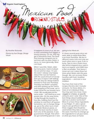 Organic Food Explorer
It happens to most of us: we see
or hear something that triggers a
strong memory. For me, that trig-
ger is oftentimes food. The food
that instantly transports me to
summers with my sister, Robin, is
tacos, or, more generally, Mexi-
can food.
When I was little, Robin, older
by many years, had to babysit
me on summer days. I’m sure
she wasn’t always very happy
about that, but we had fun,
with the usual amount of excep-
tions you’d expect with siblings.
The one day we always looked
forward to most was Thursdays.
Thursday was Robin’s payday,
and after picking up her check
and stopping at the bank, we’d
make tracks for our favorite taco
chain. We usually placed the
same order -- soft shell tacos and
potato oles. On the way home,
I’d dig through the bag for a
few oles, holding them out the
window to cool them off quicker.
Sometimes, we’d change things
up, go to the other taco chain
and order Mexican pizzas, or
order the best nachos in town
from one of the pizzerias. It was
guaranteed, though, that when
we got something special, it was
By Heather Rotunda
Photos by Sue Dropp, Dropp
Visual
Mexican Food,Organic-Style
going to be Mexican.
It’s been several years since we
were able to enjoy those Mex-
ican-food Thursdays. We live in
different states now and only see
each other once a year, if we’re
lucky. Trips to taco chains have
also all but stopped since switch-
ing to as organic and GMO-free
a diet as possible. That doesn’t
mean we can’t relive those fun
times when Robin visits this year,
though. We can recreate those
favorites with fresh, healthier
ingredients — and start a new
tradition.
You’ll see that most of the
recipes this time don’t include
amounts. For these dishes, it’s
more of an individual thing.
You may want less meat, more
veggies or cheese, so specific
amounts aren’t vital. One of the
best things about building your
own taco and/or nacho bar?
Most of us have these ingredients
in our fridges. It’s also a great
way to use up leftover meat or
those veggies that should be
used before they take a turn for
the worst. Feel free to change up
the ingredients to suit your tastes
or what you have on hand.
Taco and Nacho Bar
Soft Shell Taco
26 July/August 2015 CMWomen.com
 