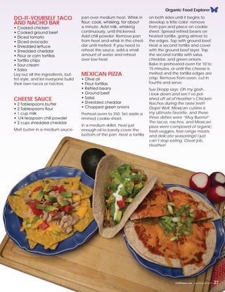 Organic Food Explorer
Do-It-Yourself Taco
and Nacho Bar
• Cooked chicken
• Cooked ground beef
• Diced tomato
• Diced avocado
• Shredded lettuce
• Shredded cheddar
• Flour or corn tortillas
• Tortilla chips
• Sour cream
• Salsa
Lay out all the ingredients, buf-
fet-style, and let everyone build
their own tacos or nachos.
Cheese Sauce
• 2 Tablespoons butter
• 2 Tablespoons flour
• 1 cup milk
• 1/4 teaspoon chili powder
• 2 cups shredded cheddar
Melt butter in a medium sauce-
pan over medium heat. Whisk in
flour; cook, whisking, for about
a minute. Add milk, whisking
continuously, until thickened.
Add chili powder. Remove pan
from heat and whisk in the ched-
dar until melted. If you need to
reheat the sauce, add a small
amount of water and reheat
over low heat.
Mexican Pizza
• Olive oil
• Flour tortillas
• Refried beans
• Ground beef
• Salsa
• Shredded cheddar
• Chopped green onions
Preheat oven to 350. Set aside a
rimmed cookie sheet.
In a medium skillet, heat just
enough oil to barely cover the
bottom of the pan. Heat a tortilla
on both sides until it begins to
develop a little color; remove
from pan and place on cookie
sheet. Spread refried beans on
heated tortilla, going almost to
the edges. Top with ground beef.
Heat a second tortilla and cover
with the ground beef layer. Top
the second tortilla with salsa,
cheddar, and green onions.
Bake in preheated oven for 10 to
15 minutes, or until the cheese is
melted and the tortilla edges are
crisp. Remove from oven, cut in
fourths and serve.
Sue Dropp says: Oh my gosh...
I look down and see I’ve pol-
ished off all of Heather’s Chicken
Nachos during the taste test!!
Oops! Well, Mexican cuisine is
my ultimate favorite, and these
three dishes were “Muy Bueno!”
The tacos, nachos, and Mexican
pizza were composed of organic
fresh veggies, free-range meats,
and delicate seasonings! I just
can’t stop eating. Great job,
Heather!
CMWomen.com July/August 2015 27
 