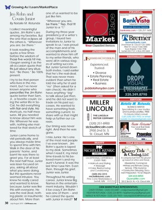 Market
Place
CMW marketplace Representatives:
Cindy Steinke • (320) 333-6487 • cindycmwomen@gmail.com
Heather Rotunda • (320) 223-8979 • heatherrotunda@gmail.com
NATALIE M. ROTUNDA • (320) 203-7433 • rotunda56303@hotmail.com
Your Classified Section
ATTORNEYS
FINANCIAL
PHOTOGRAPHY
jeddelohsnyder.com
• Divorce
• Estate Planning
• Real Estate
• Business
Experienced.
Trusted.
AUTO
(320) 251-8900
stcloudlincoln.com
2930 2nd St. S.
St. Cloud, MN
MILLER
LINCOLN
bremerbank.com
Downtown St. Cloud • 251-3300
West St. Cloud • 656-3300
Sauk Rapids • 252-1938
Sartell 255-7121 • Rice 393-2600
BEAUTY
Exceptional experience
...every time!
• Haircuts and Styling
• Massage
• Color, Restructuring
and Conditioning
(320) 252-3313
michellekenric.com
Pine Cone Marketplace
Sartell, MN
TITLE SERVICES
A company built from the ground
up based on ethics and morals
•Residential, Commercial
•Witness and Remote Closing
Services •Title Insurance
• Construction Disbursing, Docu-
ment Preparation •O & E Reports
320.654.0050
Quarrytitle.com
3312 3rd St. N. • St. Cloud MN
Member FDIC
SERVICES
Team Farrand
Your Local Real Estate
Professionals
Tamera Farrand
Realtor®
(320) 250-4902
HomesForSaleStCloud.com
Tamera@PremierHomeSearch.com
Natalie M. Rotunda,
Business Writer
Specializing in case studies
and business profiles. FREE
15-minute initial consult.
Call (320) 203-7433, or email
natalie.m.rotunda@gmail.com.
bankvista.com • 320.257.1600
Member FDICJim Rohn and
Cousin Junior
By Natalie M. Rotunda
I collect meaningful
quotes. Jim Rohn’s are
among my favorites. But
the one that eclipses all
the others is, “Wherever
you are, be there.”
It took reading the
quote a few times
before the wisdom of
those five words hit me.
I began seeing it as the
all-occasion quote that
fits just about any situa-
tion. “Be there.” Be 100%
present.
I try to be that person
who lives in the mo-
ment, but I’ve never
known anyone who
personifies the Jim Rohn
quote better than Sam,
Jr., a favorite cousin. Liv-
ing the writer life in So-
Cal, he did everything
with flair and style. No
shortcuts, no half mea-
sures. All you needed
to know about him was
this: Whoever he was
with, nothing else mat-
tered for that stretch of
time.
Junior came home to
visit periodically, and
you always made time
to spend time with him.
Walk in the door of his
parents’ home, and
bam! He was there to
greet you. For at least
the next half hour, Junior
was laser-focused on
you, asking all about
what you were doing.
But the questions never
seemed intrusive. You
knew he really cared
and wanted to know,
because Junior was like
this with everyone. He
was the real deal, noth-
ing plastic or inauthentic
about him. More than
one of us wanted to be
just like him.
“Wherever you are,
be there.” Yep, that fit
Junior to a “T.”
During my three-year
presidency of a writer’s
group, I issued two
invitations to Junior to
speak to us. I was proud
of the man and of his
accomplishments and
wanted to show him off
to my writer-friends, who
were all in various stag-
es of writing success.
But Junior turned down
both invites. I said earlier
that he’s the real-deal.
That was never more
evident than when he
told me why he’d said
“no” (then asked for a
rain check). He didn’t
have anything “big”
to talk about just then,
and he did not want to
trade on his past suc-
cesses. He wanted to
have something fresh,
something current, to
share with us that might
help us further our ca-
reers.
Our timing was never
right. And then he was
gone.
I miss Junior. He’s one
of the most real people
I’ve ever known. Jim
Rohn’s quote is taped
to my desk. Sometimes
when I read it, my mind
time-travels to his be-
loved mom’s and my
aunt’s funeral. It was the
last time I saw him. Even
then, through his grief,
Junior was Junior.
Throughout his writing
career, Junior knew Big
Names in the entertain-
ment industry. Wouldn’t
it be crazy if Jim Rohn
was one of them -- and
he coined the quote
with Junior in mind? f
Growing As I Learn/MarketPlace
30 July/August 2015 CMWomen.com
 