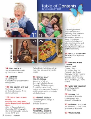 6 July/August 2015 CMWomen.com
5 ◗ PRINTED WORDS
The Attitude of Gratitude
By Tamera and Natalie
8 ◗ MUST-DO’S
By Cori Hilgsen
Cori’s choices for summertime
outdoor fun.
10 ◗ ONE WOMAN AT A TIME
The Power of Stories
By Debra Schroeder, Anna
Marie’s Alliance
11 ◗ COVER STORY: Clean
Living
Embrace Your Funny Bone:
Author Shares Health Benefits of
Humor
Story by TaLeiza Calloway
Photos by CK Photography
Hair and Makeup by Michelle
Kenric Hair & Spa
Author Linda Hutchinson lets us
in on how we can enjoy better
health.
16 ◗ Feature Story:
Call-To-Action
Someone to Talk To
Story by Sheila Helmberger
Photos by CK Photography
Crystal Clancy survived
postpartum depression. Now she
and the organization she works
with help others.
20 ◗ Robin’s Journey
Celebrating the Courage in
Each of Us
By Robin Robatcek
21 ◗ Feature Story:
Phenomenal Under 40
Willow Sweeney Flaherty:
Cultivating Kindness
Story by Crystal Nutt
Photos by Pete Pederson,
Northern Star Photo
Becoming a “household
name in social and
emotional intelligence”
is the goal educator and
trainer Willow Sweeney
Flaherty has set for herself
and her company.
24 ◗ SPECIAL ADVERTISING
SECTION: Local Women’s
Network
26 ◗ ORGANIC FOOD
EXPLORER
Mexican Food,
Organic-Style
By Heather Rotunda
Photos by Sue Dropp
Raise your hand if you love
Mexican food! Bite into
these tastebud-wowing
dishes, made in your home
kitchen.
28 ◗ WHAT’S HE THINKING?
She’s Always Right!
By Doug Vagle
29 ◗ STEPPIN’ OUT
By Natalie M. Rotunda
In partnership with
AroundTheCloud.org.
30 ◗ Growing As I Learn
Jim Rohn and Cousin Junior
By Natalie M. Rotunda
30 ◗ Marketplace
11
21
16
26
inthisissue
on the cover
Table of Contents
July/August 2015
 
