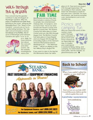 CMWomen.com July/August 2015 9
Walk through
the Gardens
Free concerts by the gazebo
continue in July and August at
Munsinger Gardens. Why not
enjoy a traditional root beer float,
listening to the music, sitting by the
Mississippi River? The “Music in the
Gardens” concerts are at 3 p.m.
on alternating Sundays. The July
26th concert includes a memo-
rial release of butterflies. The 21
acres of Munsinger and Clemens
Gardens are open 7 a.m. to 10
p.m. daily. For
more informa-
tion about
the concerts
and other
events, visit
the website,
munsingercle-
mens.com.
Fair timeMinnesotans do love their fairs!
Most include a variety of foods
to sample, live entertainment,
midway rides, 4-H projects, and
so much more. Two in our area
include the Stearns County and
Benton County fairs. The Stearns
County Fair takes place in Sauk
Centre and runs July 29th through
August 2nd. The Benton County
Fair takes place in Sauk Rapids
and runs August 4th through 9th.
A traveling replica of the Vietnam
Veterans Memorial located in
Washington DC -- “The Wall That
Heals” -- will be on display at this
fair. Military Day is August 9th.
If you want to take in the big fair,
the Minnesota State Fair takes
place in St. Paul and runs August
27th through September 7th.
According to their website, daily
State Fair attendance totals for
last year were 1,824,830. For more
information, visit stearnscountyfair.
com, bentonfairmn.com or mn-
statefair.org.
Picnics and
camping funWhy not check out some of Min-
nesota’s state
parks? Perhaps
you could pack a
picnic lunch and
sit by a beach on
an especially hot
day, or maybe
you could spend
a weekend hiking, biking, and
camping. For information about
state parks, visit the website, ex-
ploreminnesota.com. f
Must-Do’s
 