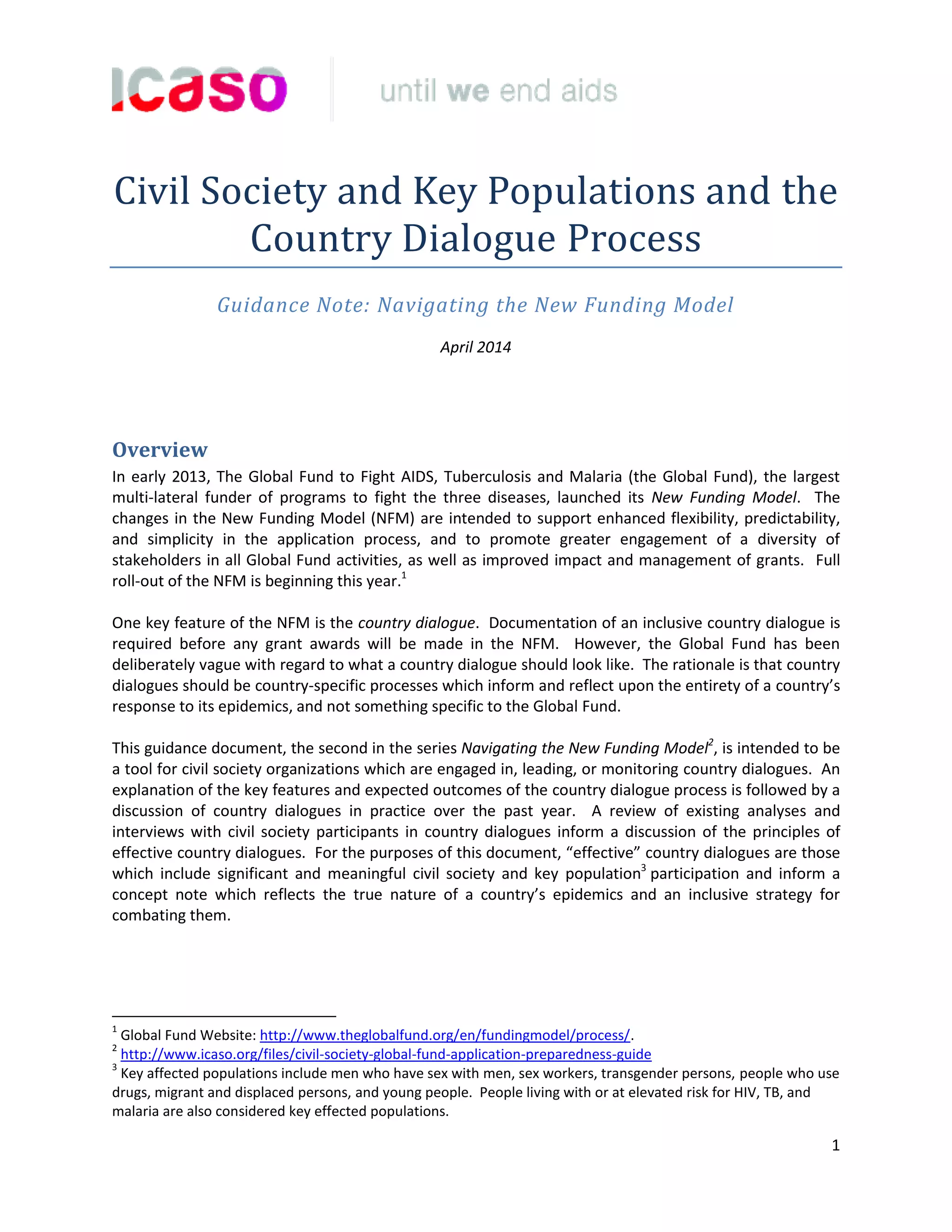 1
Civil Society and Key Populations and the
Country Dialogue Process
Guidance Note: Navigating the New Funding Model
April 2014
Overview
In early 2013, The Global Fund to Fight AIDS, Tuberculosis and Malaria (the Global Fund), the largest
multi-lateral funder of programs to fight the three diseases, launched its New Funding Model. The
changes in the New Funding Model (NFM) are intended to support enhanced flexibility, predictability,
and simplicity in the application process, and to promote greater engagement of a diversity of
stakeholders in all Global Fund activities, as well as improved impact and management of grants. Full
roll-out of the NFM is beginning this year.1
One key feature of the NFM is the country dialogue. Documentation of an inclusive country dialogue is
required before any grant awards will be made in the NFM. However, the Global Fund has been
deliberately vague with regard to what a country dialogue should look like. The rationale is that country
dialogues should be country-specific processes which inform and reflect upon the entirety of a country’s
response to its epidemics, and not something specific to the Global Fund.
This guidance document, the second in the series Navigating the New Funding Model2
, is intended to be
a tool for civil society organizations which are engaged in, leading, or monitoring country dialogues. An
explanation of the key features and expected outcomes of the country dialogue process is followed by a
discussion of country dialogues in practice over the past year. A review of existing analyses and
interviews with civil society participants in country dialogues inform a discussion of the principles of
effective country dialogues. For the purposes of this document, “effective” country dialogues are those
which include significant and meaningful civil society and key population3
participation and inform a
concept note which reflects the true nature of a country’s epidemics and an inclusive strategy for
combating them.
1
Global Fund Website: http://www.theglobalfund.org/en/fundingmodel/process/.
2
http://www.icaso.org/files/civil-society-global-fund-application-preparedness-guide
3
Key affected populations include men who have sex with men, sex workers, transgender persons, people who use
drugs, migrant and displaced persons, and young people. People living with or at elevated risk for HIV, TB, and
malaria are also considered key effected populations.