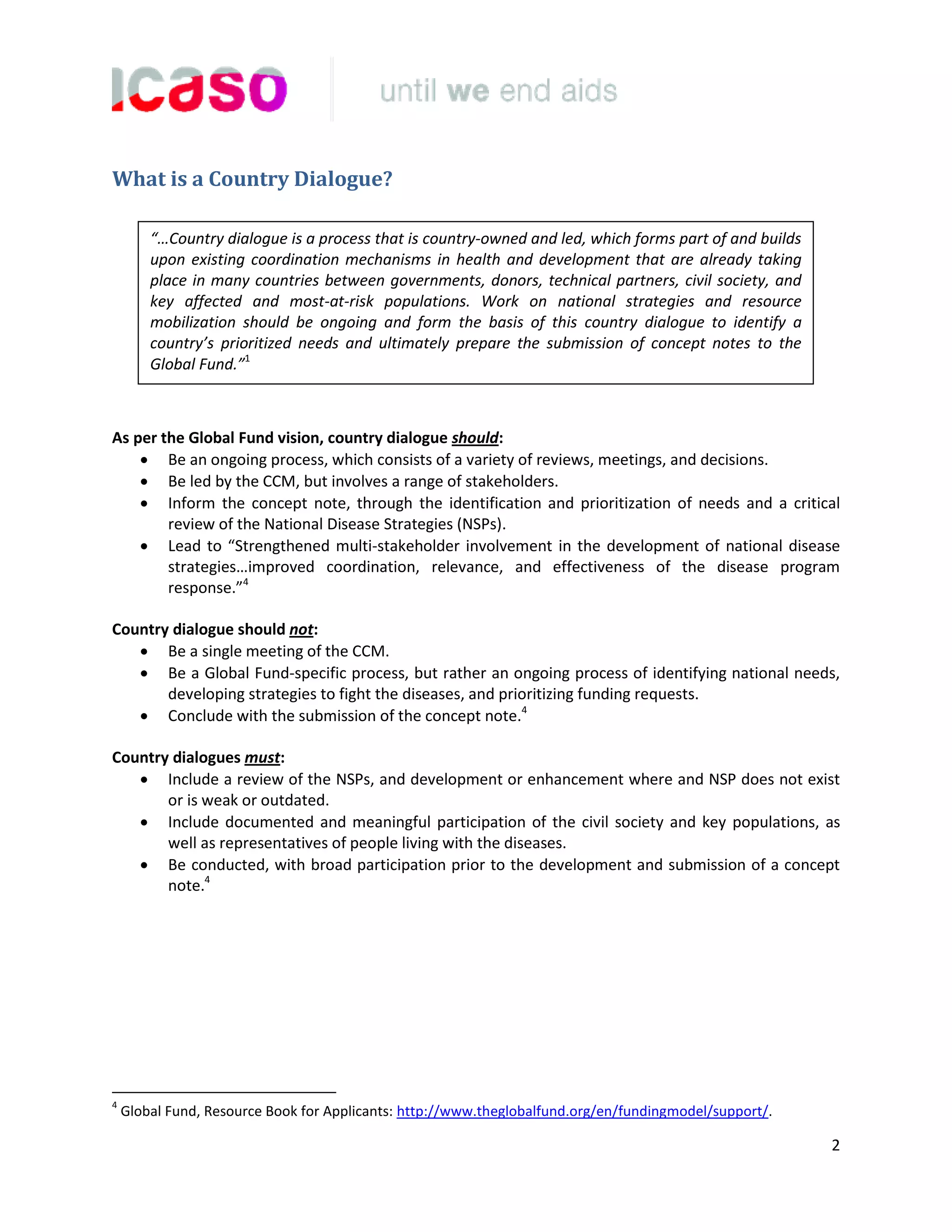 2
What is a Country Dialogue?
As per the Global Fund vision, country dialogue should:
Be an ongoing process, which consists of a variety of reviews, meetings, and decisions.
Be led by the CCM, but involves a range of stakeholders.
Inform the concept note, through the identification and prioritization of needs and a critical
review of the National Disease Strategies (NSPs).
Lead to “Strengthened multi-stakeholder involvement in the development of national disease
strategies…improved coordination, relevance, and effectiveness of the disease program
response.”4
Country dialogue should not:
Be a single meeting of the CCM.
Be a Global Fund-specific process, but rather an ongoing process of identifying national needs,
developing strategies to fight the diseases, and prioritizing funding requests.
Conclude with the submission of the concept note.4
Country dialogues must:
Include a review of the NSPs, and development or enhancement where and NSP does not exist
or is weak or outdated.
Include documented and meaningful participation of the civil society and key populations, as
well as representatives of people living with the diseases.
Be conducted, with broad participation prior to the development and submission of a concept
note.4
4
Global Fund, Resource Book for Applicants: http://www.theglobalfund.org/en/fundingmodel/support/.
“…Country dialogue is a process that is country-owned and led, which forms part of and builds
upon existing coordination mechanisms in health and development that are already taking
place in many countries between governments, donors, technical partners, civil society, and
key affected and most-at-risk populations. Work on national strategies and resource
mobilization should be ongoing and form the basis of this country dialogue to identify a
country’s prioritized needs and ultimately prepare the submission of concept notes to the
Global Fund.”1