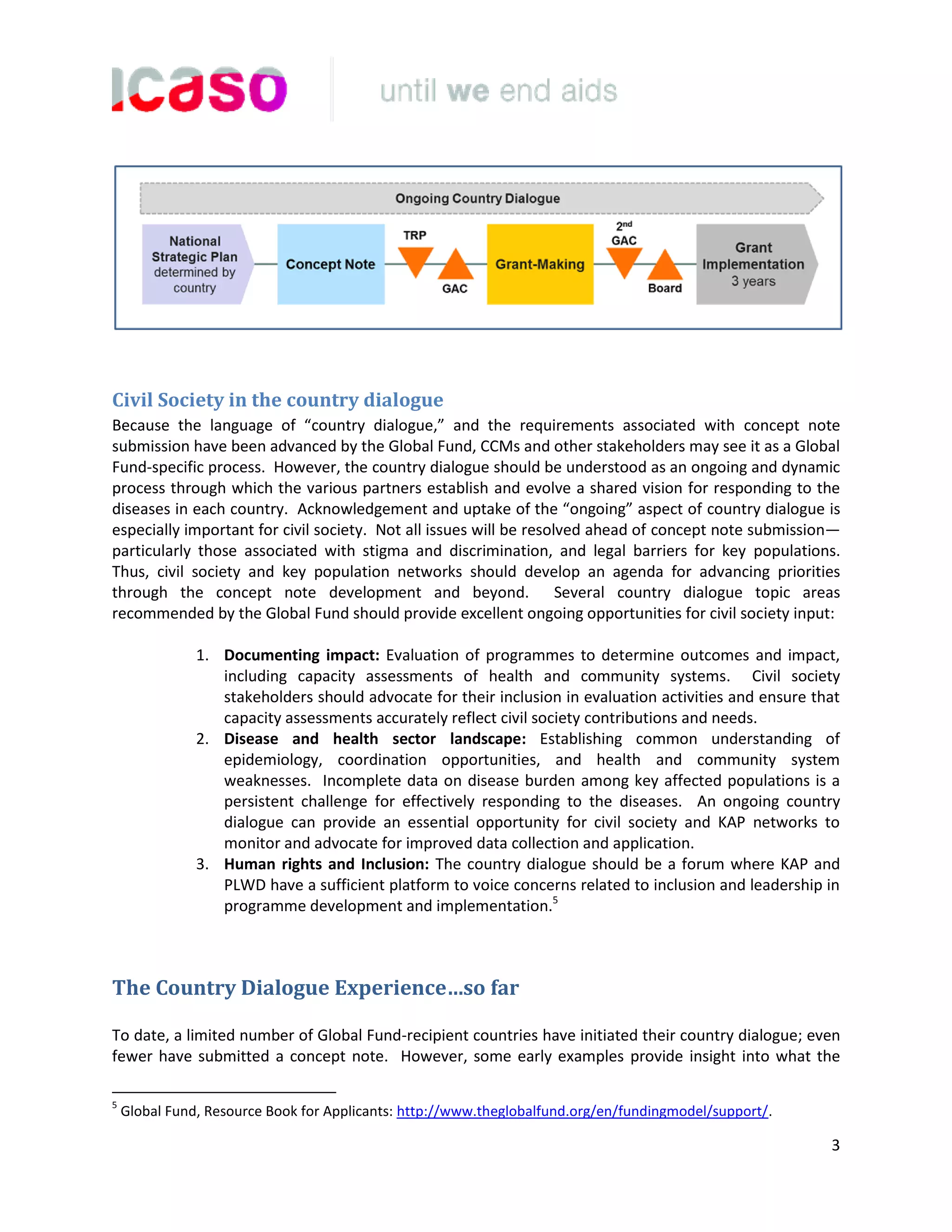 3
Civil Society in the country dialogue
Because the language of “country dialogue,” and the requirements associated with concept note
submission have been advanced by the Global Fund, CCMs and other stakeholders may see it as a Global
Fund-specific process. However, the country dialogue should be understood as an ongoing and dynamic
process through which the various partners establish and evolve a shared vision for responding to the
diseases in each country. Acknowledgement and uptake of the “ongoing” aspect of country dialogue is
especially important for civil society. Not all issues will be resolved ahead of concept note submission—
particularly those associated with stigma and discrimination, and legal barriers for key populations.
Thus, civil society and key population networks should develop an agenda for advancing priorities
through the concept note development and beyond. Several country dialogue topic areas
recommended by the Global Fund should provide excellent ongoing opportunities for civil society input:
1. Documenting impact: Evaluation of programmes to determine outcomes and impact,
including capacity assessments of health and community systems. Civil society
stakeholders should advocate for their inclusion in evaluation activities and ensure that
capacity assessments accurately reflect civil society contributions and needs.
2. Disease and health sector landscape: Establishing common understanding of
epidemiology, coordination opportunities, and health and community system
weaknesses. Incomplete data on disease burden among key affected populations is a
persistent challenge for effectively responding to the diseases. An ongoing country
dialogue can provide an essential opportunity for civil society and KAP networks to
monitor and advocate for improved data collection and application.
3. Human rights and Inclusion: The country dialogue should be a forum where KAP and
PLWD have a sufficient platform to voice concerns related to inclusion and leadership in
programme development and implementation.5
The Country Dialogue Experience…so far
To date, a limited number of Global Fund-recipient countries have initiated their country dialogue; even
fewer have submitted a concept note. However, some early examples provide insight into what the
5
Global Fund, Resource Book for Applicants: http://www.theglobalfund.org/en/fundingmodel/support/.