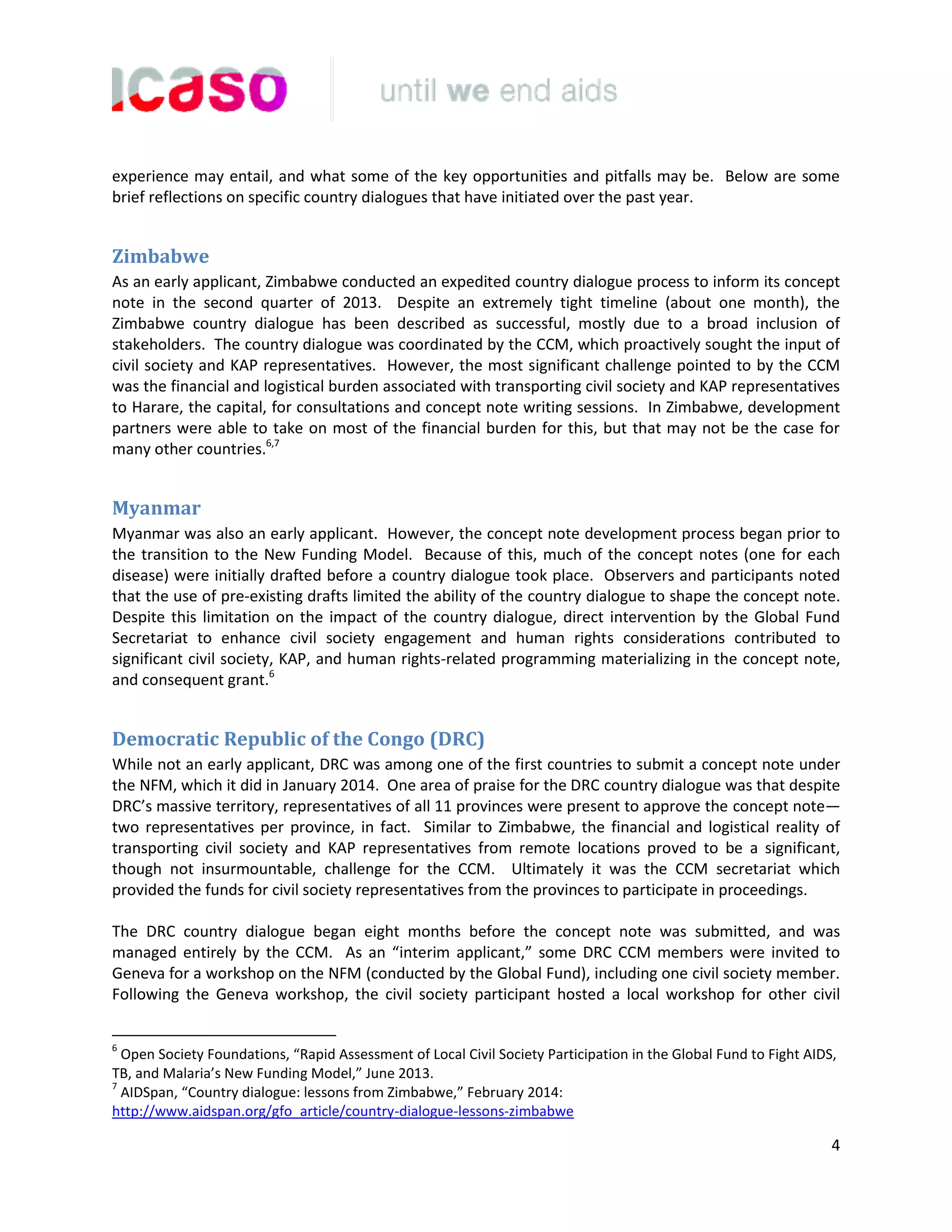 4
experience may entail, and what some of the key opportunities and pitfalls may be. Below are some
brief reflections on specific country dialogues that have initiated over the past year.
Zimbabwe
As an early applicant, Zimbabwe conducted an expedited country dialogue process to inform its concept
note in the second quarter of 2013. Despite an extremely tight timeline (about one month), the
Zimbabwe country dialogue has been described as successful, mostly due to a broad inclusion of
stakeholders. The country dialogue was coordinated by the CCM, which proactively sought the input of
civil society and KAP representatives. However, the most significant challenge pointed to by the CCM
was the financial and logistical burden associated with transporting civil society and KAP representatives
to Harare, the capital, for consultations and concept note writing sessions. In Zimbabwe, development
partners were able to take on most of the financial burden for this, but that may not be the case for
many other countries.6,7
Myanmar
Myanmar was also an early applicant. However, the concept note development process began prior to
the transition to the New Funding Model. Because of this, much of the concept notes (one for each
disease) were initially drafted before a country dialogue took place. Observers and participants noted
that the use of pre-existing drafts limited the ability of the country dialogue to shape the concept note.
Despite this limitation on the impact of the country dialogue, direct intervention by the Global Fund
Secretariat to enhance civil society engagement and human rights considerations contributed to
significant civil society, KAP, and human rights-related programming materializing in the concept note,
and consequent grant.6
Democratic Republic of the Congo (DRC)
While not an early applicant, DRC was among one of the first countries to submit a concept note under
the NFM, which it did in January 2014. One area of praise for the DRC country dialogue was that despite
DRC’s massive territory, representatives of all 11 provinces were present to approve the concept note—
two representatives per province, in fact. Similar to Zimbabwe, the financial and logistical reality of
transporting civil society and KAP representatives from remote locations proved to be a significant,
though not insurmountable, challenge for the CCM. Ultimately it was the CCM secretariat which
provided the funds for civil society representatives from the provinces to participate in proceedings.
The DRC country dialogue began eight months before the concept note was submitted, and was
managed entirely by the CCM. As an “interim applicant,” some DRC CCM members were invited to
Geneva for a workshop on the NFM (conducted by the Global Fund), including one civil society member.
Following the Geneva workshop, the civil society participant hosted a local workshop for other civil
6
Open Society Foundations, “Rapid Assessment of Local Civil Society Participation in the Global Fund to Fight AIDS,
TB, and Malaria’s New Funding Model,” June 2013.
7
AIDSpan, “Country dialogue: lessons from Zimbabwe,” February 2014:
http://www.aidspan.org/gfo_article/country-dialogue-lessons-zimbabwe