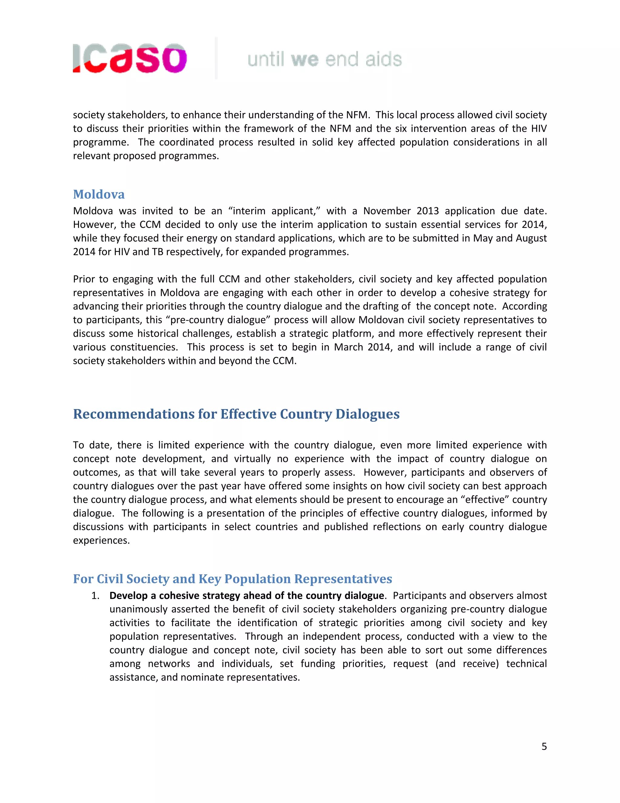 5
society stakeholders, to enhance their understanding of the NFM. This local process allowed civil society
to discuss their priorities within the framework of the NFM and the six intervention areas of the HIV
programme. The coordinated process resulted in solid key affected population considerations in all
relevant proposed programmes.
Moldova
Moldova was invited to be an “interim applicant,” with a November 2013 application due date.
However, the CCM decided to only use the interim application to sustain essential services for 2014,
while they focused their energy on standard applications, which are to be submitted in May and August
2014 for HIV and TB respectively, for expanded programmes.
Prior to engaging with the full CCM and other stakeholders, civil society and key affected population
representatives in Moldova are engaging with each other in order to develop a cohesive strategy for
advancing their priorities through the country dialogue and the drafting of the concept note. According
to participants, this “pre-country dialogue” process will allow Moldovan civil society representatives to
discuss some historical challenges, establish a strategic platform, and more effectively represent their
various constituencies. This process is set to begin in March 2014, and will include a range of civil
society stakeholders within and beyond the CCM.
Recommendations for Effective Country Dialogues
To date, there is limited experience with the country dialogue, even more limited experience with
concept note development, and virtually no experience with the impact of country dialogue on
outcomes, as that will take several years to properly assess. However, participants and observers of
country dialogues over the past year have offered some insights on how civil society can best approach
the country dialogue process, and what elements should be present to encourage an “effective” country
dialogue. The following is a presentation of the principles of effective country dialogues, informed by
discussions with participants in select countries and published reflections on early country dialogue
experiences.
For Civil Society and Key Population Representatives
1. Develop a cohesive strategy ahead of the country dialogue. Participants and observers almost
unanimously asserted the benefit of civil society stakeholders organizing pre-country dialogue
activities to facilitate the identification of strategic priorities among civil society and key
population representatives. Through an independent process, conducted with a view to the
country dialogue and concept note, civil society has been able to sort out some differences
among networks and individuals, set funding priorities, request (and receive) technical
assistance, and nominate representatives.