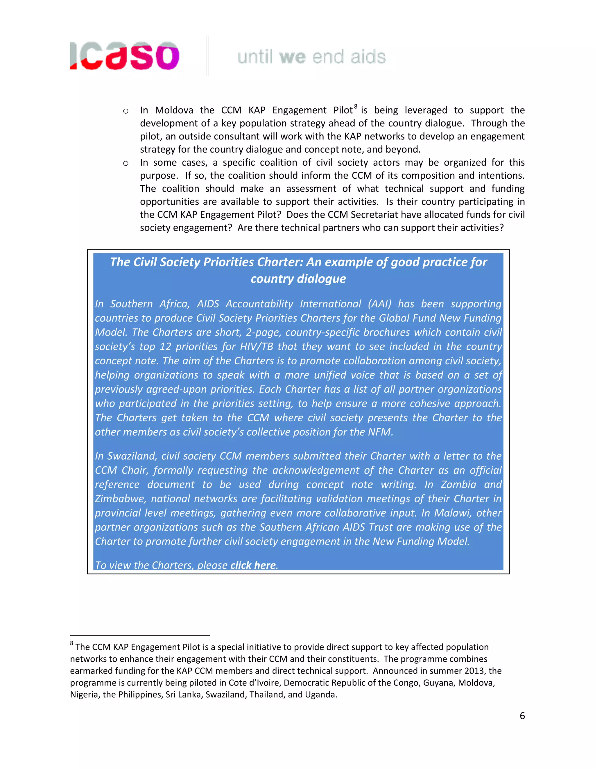 6
o In Moldova the CCM KAP Engagement Pilot8
is being leveraged to support the
development of a key population strategy ahead of the country dialogue. Through the
pilot, an outside consultant will work with the KAP networks to develop an engagement
strategy for the country dialogue and concept note, and beyond.
o In some cases, a specific coalition of civil society actors may be organized for this
purpose. If so, the coalition should inform the CCM of its composition and intentions.
The coalition should make an assessment of what technical support and funding
opportunities are available to support their activities. Is their country participating in
the CCM KAP Engagement Pilot? Does the CCM Secretariat have allocated funds for civil
society engagement? Are there technical partners who can support their activities?
8
The CCM KAP Engagement Pilot is a special initiative to provide direct support to key affected population
networks to enhance their engagement with their CCM and their constituents. The programme combines
earmarked funding for the KAP CCM members and direct technical support. Announced in summer 2013, the
programme is currently being piloted in Cote d’Ivoire, Democratic Republic of the Congo, Guyana, Moldova,
Nigeria, the Philippines, Sri Lanka, Swaziland, Thailand, and Uganda.
The Civil Society Priorities Charter: An example of good practice for
country dialogue
In Southern Africa, AIDS Accountability International (AAI) has been supporting
countries to produce Civil Society Priorities Charters for the Global Fund New Funding
Model. The Charters are short, 2-page, country-specific brochures which contain civil
society’s top 12 priorities for HIV/TB that they want to see included in the country
concept note. The aim of the Charters is to promote collaboration among civil society,
helping organizations to speak with a more unified voice that is based on a set of
previously agreed-upon priorities. Each Charter has a list of all partner organizations
who participated in the priorities setting, to help ensure a more cohesive approach.
The Charters get taken to the CCM where civil society presents the Charter to the
other members as civil society’s collective position for the NFM.
In Swaziland, civil society CCM members submitted their Charter with a letter to the
CCM Chair, formally requesting the acknowledgement of the Charter as an official
reference document to be used during concept note writing. In Zambia and
Zimbabwe, national networks are facilitating validation meetings of their Charter in
provincial level meetings, gathering even more collaborative input. In Malawi, other
partner organizations such as the Southern African AIDS Trust are making use of the
Charter to promote further civil society engagement in the New Funding Model.
To view the Charters, please click here.