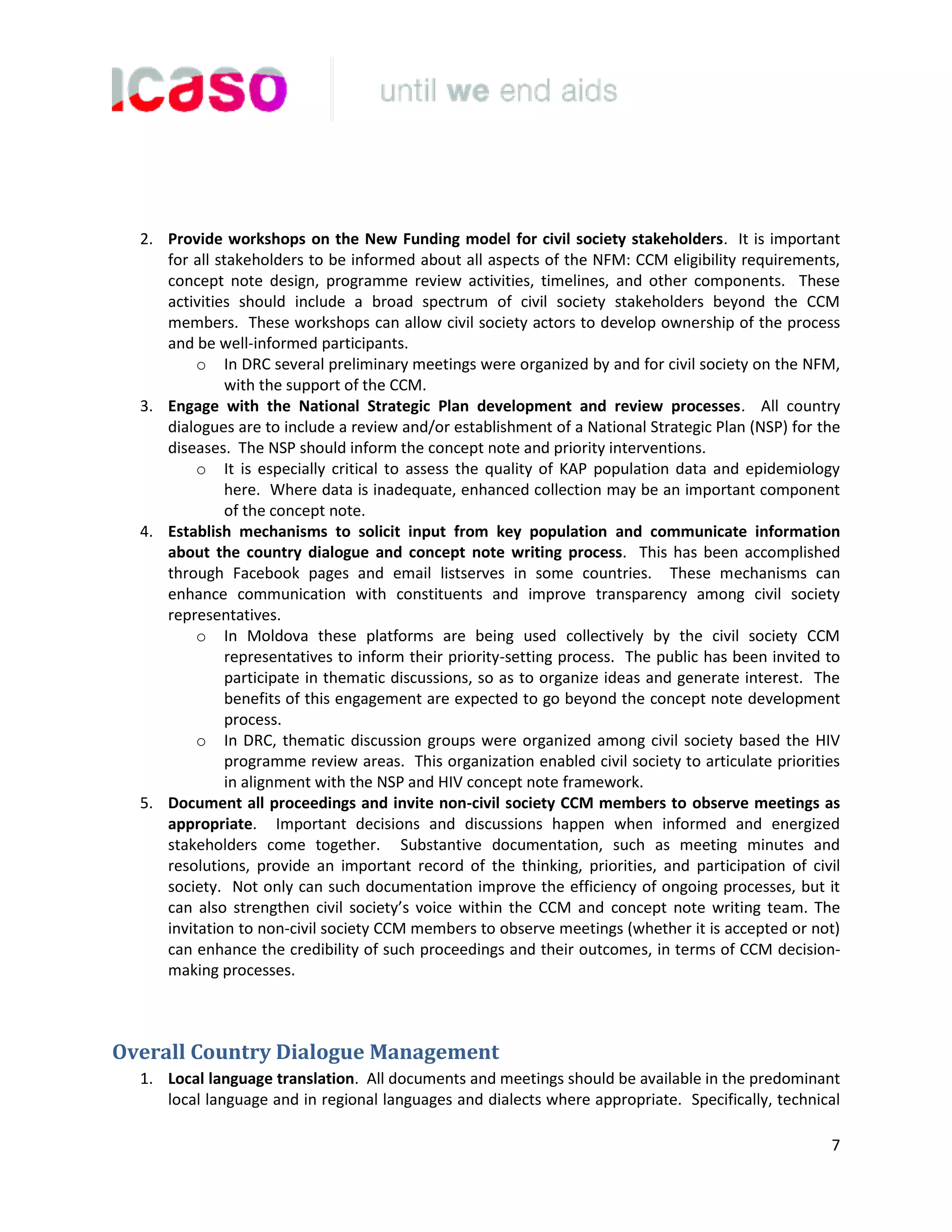 7
2. Provide workshops on the New Funding model for civil society stakeholders. It is important
for all stakeholders to be informed about all aspects of the NFM: CCM eligibility requirements,
concept note design, programme review activities, timelines, and other components. These
activities should include a broad spectrum of civil society stakeholders beyond the CCM
members. These workshops can allow civil society actors to develop ownership of the process
and be well-informed participants.
o In DRC several preliminary meetings were organized by and for civil society on the NFM,
with the support of the CCM.
3. Engage with the National Strategic Plan development and review processes. All country
dialogues are to include a review and/or establishment of a National Strategic Plan (NSP) for the
diseases. The NSP should inform the concept note and priority interventions.
o It is especially critical to assess the quality of KAP population data and epidemiology
here. Where data is inadequate, enhanced collection may be an important component
of the concept note.
4. Establish mechanisms to solicit input from key population and communicate information
about the country dialogue and concept note writing process. This has been accomplished
through Facebook pages and email listserves in some countries. These mechanisms can
enhance communication with constituents and improve transparency among civil society
representatives.
o In Moldova these platforms are being used collectively by the civil society CCM
representatives to inform their priority-setting process. The public has been invited to
participate in thematic discussions, so as to organize ideas and generate interest. The
benefits of this engagement are expected to go beyond the concept note development
process.
o In DRC, thematic discussion groups were organized among civil society based the HIV
programme review areas. This organization enabled civil society to articulate priorities
in alignment with the NSP and HIV concept note framework.
5. Document all proceedings and invite non-civil society CCM members to observe meetings as
appropriate. Important decisions and discussions happen when informed and energized
stakeholders come together. Substantive documentation, such as meeting minutes and
resolutions, provide an important record of the thinking, priorities, and participation of civil
society. Not only can such documentation improve the efficiency of ongoing processes, but it
can also strengthen civil society’s voice within the CCM and concept note writing team. The
invitation to non-civil society CCM members to observe meetings (whether it is accepted or not)
can enhance the credibility of such proceedings and their outcomes, in terms of CCM decision-
making processes.
Overall Country Dialogue Management
1. Local language translation. All documents and meetings should be available in the predominant
local language and in regional languages and dialects where appropriate. Specifically, technical