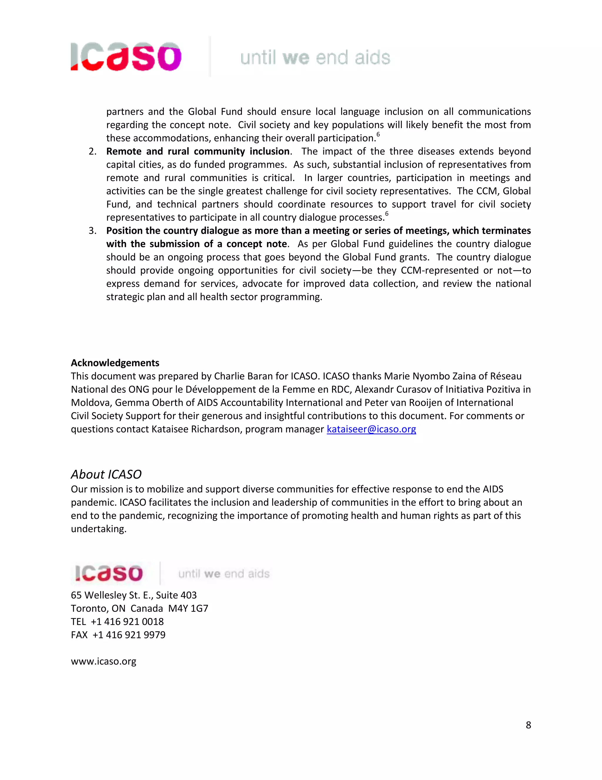8
partners and the Global Fund should ensure local language inclusion on all communications
regarding the concept note. Civil society and key populations will likely benefit the most from
these accommodations, enhancing their overall participation.6
2. Remote and rural community inclusion. The impact of the three diseases extends beyond
capital cities, as do funded programmes. As such, substantial inclusion of representatives from
remote and rural communities is critical. In larger countries, participation in meetings and
activities can be the single greatest challenge for civil society representatives. The CCM, Global
Fund, and technical partners should coordinate resources to support travel for civil society
representatives to participate in all country dialogue processes.6
3. Position the country dialogue as more than a meeting or series of meetings, which terminates
with the submission of a concept note. As per Global Fund guidelines the country dialogue
should be an ongoing process that goes beyond the Global Fund grants. The country dialogue
should provide ongoing opportunities for civil society—be they CCM-represented or not—to
express demand for services, advocate for improved data collection, and review the national
strategic plan and all health sector programming.
Acknowledgements
This document was prepared by Charlie Baran for ICASO. ICASO thanks Marie Nyombo Zaina of Réseau
National des ONG pour le Développement de la Femme en RDC, Alexandr Curasov of Initiativa Pozitiva in
Moldova, Gemma Oberth of AIDS Accountability International and Peter van Rooijen of International
Civil Society Support for their generous and insightful contributions to this document. For comments or
questions contact Kataisee Richardson, program manager kataiseer@icaso.org
About ICASO
Our mission is to mobilize and support diverse communities for effective response to end the AIDS
pandemic. ICASO facilitates the inclusion and leadership of communities in the effort to bring about an
end to the pandemic, recognizing the importance of promoting health and human rights as part of this
undertaking.
65 Wellesley St. E., Suite 403
Toronto, ON Canada M4Y 1G7
TEL +1 416 921 0018
FAX +1 416 921 9979
www.icaso.org