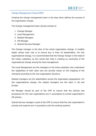 Change Management Team (CMT)
Creating the change management team is the step which defines the success of
the organisation change.
The Change management team should consists of
1. Change Manager
2. Local Management
3. Related Managers
4. HR Manager
5. Shared Services Manager
The Change manager is the face of the whole organisation change. A credible
leader whose main role is to ensure buy in from all stakeholders. For this
organisational change, it is recommended that the Change manger is the head of
the Indian subsidiary as this would also help is creating an ownership of the
organisational change among the local management.
The Local Management are the managers in the India subsidiary who understand
the capabilities of their team and can provide inputs on the mapping of the
individual according to the new organisation structure.
Related managers are the stakeholders across the organisation geographies. For
this organisational change, the related managers are the team in US and
Europe.
HR Manager should be part of the CMT to ensure that the policies and
procedures for the new organisations are in accordance to overall organisation’s
HR policies.
Shared Service manager is part of the CMT to ensure that the new organisation’s
process and systems are in accordance with the existing systems.
 